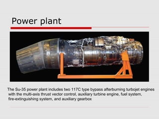 Power plant
The Su-35 power plant includes two 117C type bypass afterburning turbojet engines
with the multi-axis thrust vector control, auxiliary turbine engine, fuel system,
fire-extinguishing system, and auxiliary gearbox
 