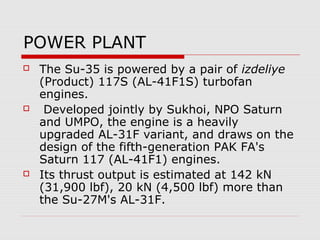 POWER PLANT
 The Su-35 is powered by a pair of izdeliye
(Product) 117S (AL-41F1S) turbofan
engines.
 Developed jointly by Sukhoi, NPO Saturn
and UMPO, the engine is a heavily
upgraded AL-31F variant, and draws on the
design of the fifth-generation PAK FA's
Saturn 117 (AL-41F1) engines.
 Its thrust output is estimated at 142 kN
(31,900 lbf), 20 kN (4,500 lbf) more than
the Su-27M's AL-31F.
 