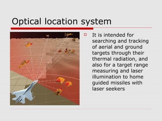Optical location system
 It is intended for
searching and tracking
of aerial and ground
targets through their
thermal radiation, and
also for a target range
measuring and laser
illumination to home
guided missiles with
laser seekers
 