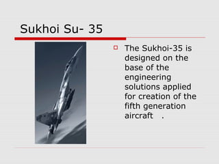 Sukhoi Su- 35
 The Sukhoi-35 is
designed on the
base of the
engineering
solutions applied
for creation of the
fifth generation
aircraft .
 