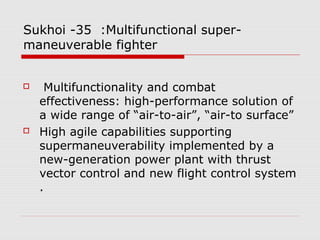 Sukhoi -35 :Multifunctional super-
maneuverable fighter
 Multifunctionality and combat
effectiveness: high-performance solution of
a wide range of “air-to-air”, “air-to surface”
 High agile capabilities supporting
supermaneuverability implemented by a
new-generation power plant with thrust
vector control and new flight control system
.
 