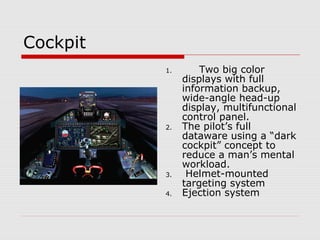 Cockpit
1. Two big color
displays with full
information backup,
wide-angle head-up
display, multifunctional
control panel.
2. The pilot’s full
dataware using a “dark
cockpit” concept to
reduce a man’s mental
workload.
3. Helmet-mounted
targeting system
4. Ejection system
 