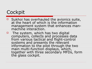 Cockpit
 Sukhoi has overhauled the avionics suite,
at the heart of which is the information
management system that enhances man-
machine interaction.
 The system, which has two digital
computers, collects and processes data
from various tactical and flight-control
systems and presents the relevant
information to the pilot through the two
main multi-function displays, which,
together with three secondary MFDs, form
the glass cockpit.
 