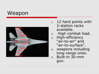Weapon
1. 12 hard points with
2-station racks
available.
2. High combat load.
3. High-efficiency
“air-to-air” and
“air-to-surface”.
4. weapons including
long-range ones.
5. Built-in 30-mm
gun.
 