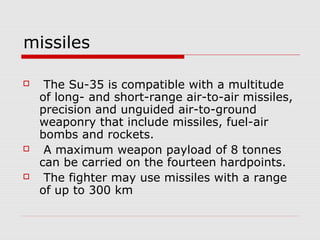 missiles
 The Su-35 is compatible with a multitude
of long- and short-range air-to-air missiles,
precision and unguided air-to-ground
weaponry that include missiles, fuel-air
bombs and rockets.
 A maximum weapon payload of 8 tonnes
can be carried on the fourteen hardpoints.
 The fighter may use missiles with a range
of up to 300 km
 