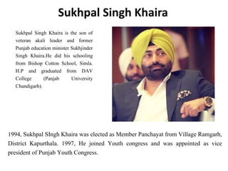 Sukhpal Singh Khaira
Sukhpal Singh Khaira is the son of
veteran akali leader and former
Punjab education minister Sukhjinder
Singh Khaira.He did his schooling
from Bishop Cotton School, Simla.
H.P and graduated from DAV
College (Panjab University
Chandigarh).
1994, Sukhpal SIngh Khaira was elected as Member Panchayat from Village Ramgarh,
District Kapurthala. 1997, He joined Youth congress and was appointed as vice
president of Punjab Youth Congress.
 