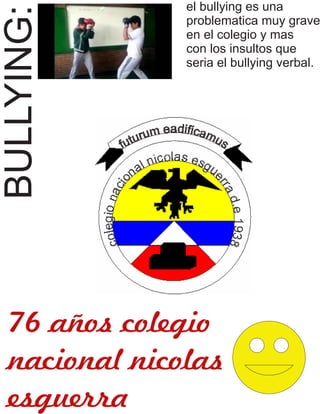 BULLYING: 
el bullying es una 
problematica muy grave 
en el colegio y mas 
con los insultos que 
seria el bullying verbal. 
76 años colegio 
nacional nicolas 
esguerra 
