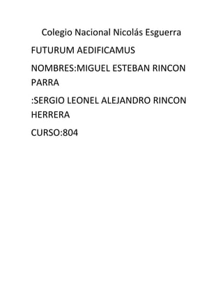 Colegio Nacional Nicolás Esguerra 
FUTURUM AEDIFICAMUS 
NOMBRES:MIGUEL ESTEBAN RINCON PARRA 
:SERGIO LEONEL ALEJANDRO RINCON HERRERA 
CURSO:804 
 