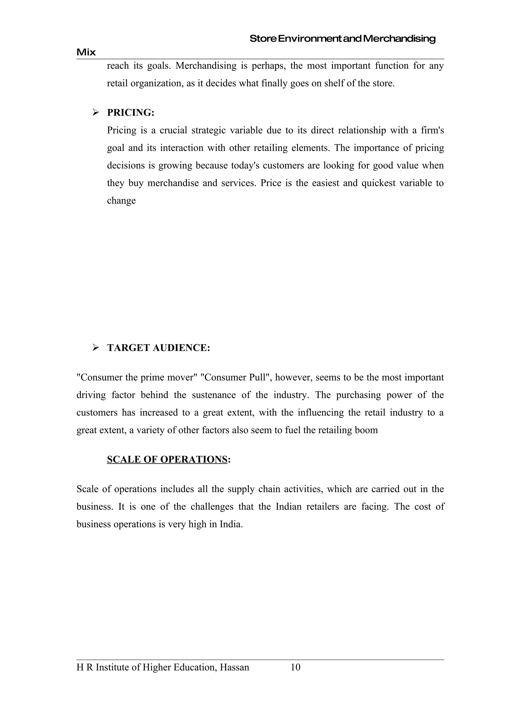 Store Environment and Merchandising
Mix
       reach its goals. Merchandising is perhaps, the most important function for any
       retail organization, as it decides what finally goes on shelf of the store.

    PRICING:
       Pricing is a crucial strategic variable due to its direct relationship with a firm's
       goal and its interaction with other retailing elements. The importance of pricing
       decisions is growing because today's customers are looking for good value when
       they buy merchandise and services. Price is the easiest and quickest variable to
       change




    TARGET AUDIENCE:

"Consumer the prime mover" "Consumer Pull", however, seems to be the most important
driving factor behind the sustenance of the industry. The purchasing power of the
customers has increased to a great extent, with the influencing the retail industry to a
great extent, a variety of other factors also seem to fuel the retailing boom

       SCALE OF OPERATIONS:

Scale of operations includes all the supply chain activities, which are carried out in the
business. It is one of the challenges that the Indian retailers are facing. The cost of
business operations is very high in India.




H R Institute of Higher Education, Hassan             10
 