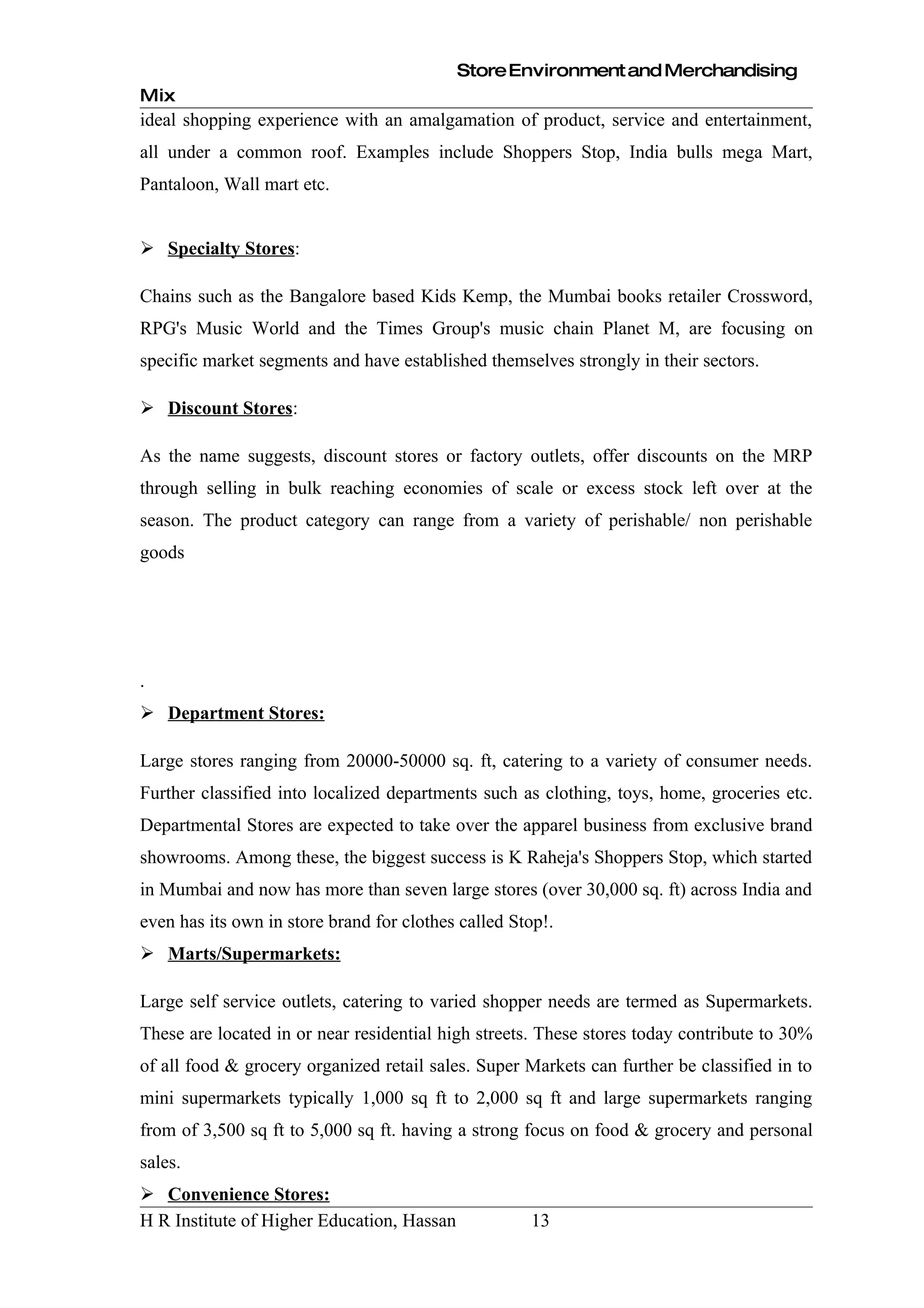 Store Environment and Merchandising
Mix
ideal shopping experience with an amalgamation of product, service and entertainment,
all under a common roof. Examples include Shoppers Stop, India bulls mega Mart,
Pantaloon, Wall mart etc.


 Specialty Stores:

Chains such as the Bangalore based Kids Kemp, the Mumbai books retailer Crossword,
RPG's Music World and the Times Group's music chain Planet M, are focusing on
specific market segments and have established themselves strongly in their sectors.

 Discount Stores:

As the name suggests, discount stores or factory outlets, offer discounts on the MRP
through selling in bulk reaching economies of scale or excess stock left over at the
season. The product category can range from a variety of perishable/ non perishable
goods




.
 Department Stores:

Large stores ranging from 20000-50000 sq. ft, catering to a variety of consumer needs.
Further classified into localized departments such as clothing, toys, home, groceries etc.
Departmental Stores are expected to take over the apparel business from exclusive brand
showrooms. Among these, the biggest success is K Raheja's Shoppers Stop, which started
in Mumbai and now has more than seven large stores (over 30,000 sq. ft) across India and
even has its own in store brand for clothes called Stop!.
 Marts/Supermarkets:

Large self service outlets, catering to varied shopper needs are termed as Supermarkets.
These are located in or near residential high streets. These stores today contribute to 30%
of all food & grocery organized retail sales. Super Markets can further be classified in to
mini supermarkets typically 1,000 sq ft to 2,000 sq ft and large supermarkets ranging
from of 3,500 sq ft to 5,000 sq ft. having a strong focus on food & grocery and personal
sales.
 Convenience Stores:
H R Institute of Higher Education, Hassan            13
 
