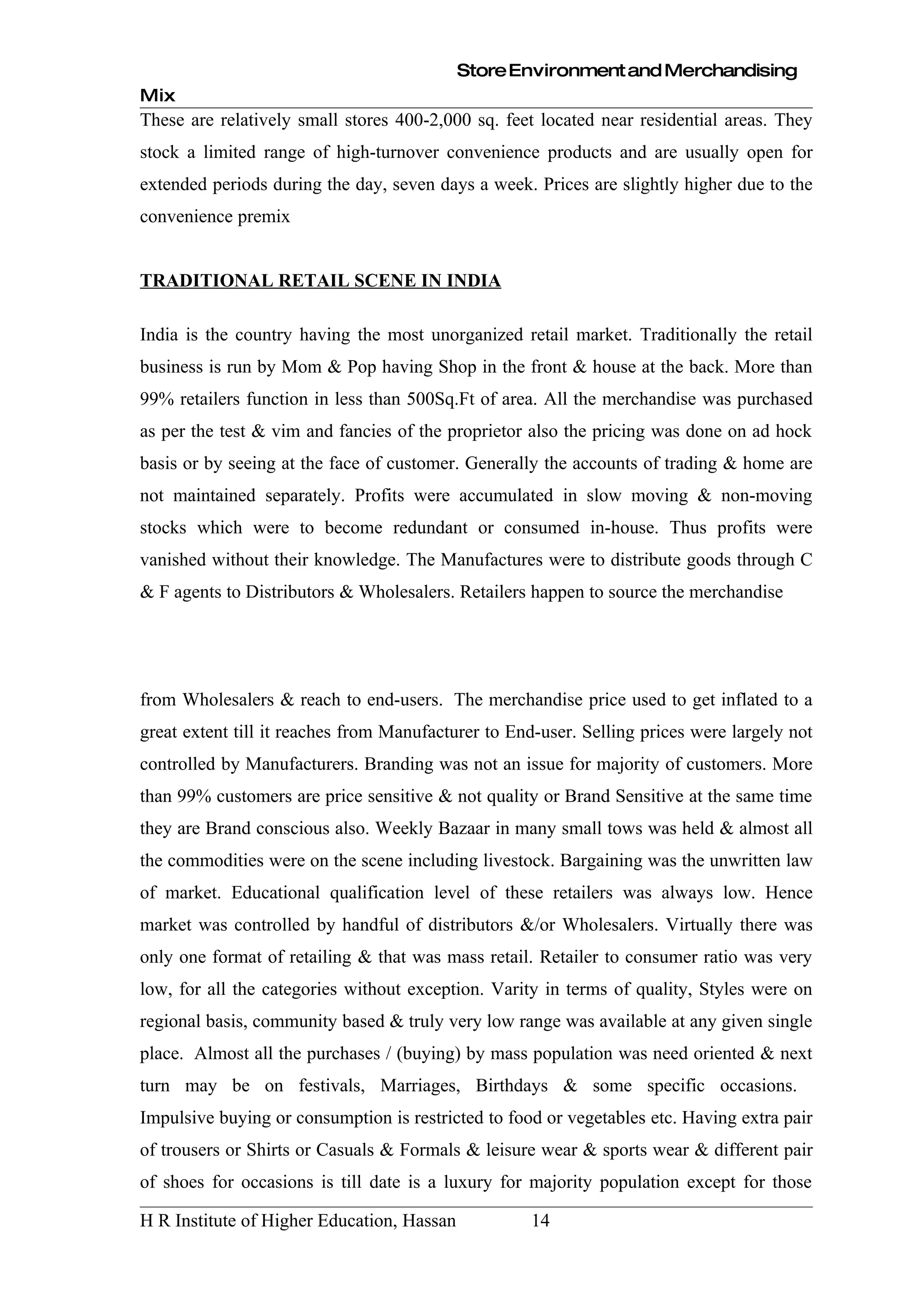 Store Environment and Merchandising
Mix
These are relatively small stores 400-2,000 sq. feet located near residential areas. They
stock a limited range of high-turnover convenience products and are usually open for
extended periods during the day, seven days a week. Prices are slightly higher due to the
convenience premix


TRADITIONAL RETAIL SCENE IN INDIA

India is the country having the most unorganized retail market. Traditionally the retail
business is run by Mom & Pop having Shop in the front & house at the back. More than
99% retailers function in less than 500Sq.Ft of area. All the merchandise was purchased
as per the test & vim and fancies of the proprietor also the pricing was done on ad hock
basis or by seeing at the face of customer. Generally the accounts of trading & home are
not maintained separately. Profits were accumulated in slow moving & non-moving
stocks which were to become redundant or consumed in-house. Thus profits were
vanished without their knowledge. The Manufactures were to distribute goods through C
& F agents to Distributors & Wholesalers. Retailers happen to source the merchandise




from Wholesalers & reach to end-users. The merchandise price used to get inflated to a
great extent till it reaches from Manufacturer to End-user. Selling prices were largely not
controlled by Manufacturers. Branding was not an issue for majority of customers. More
than 99% customers are price sensitive & not quality or Brand Sensitive at the same time
they are Brand conscious also. Weekly Bazaar in many small tows was held & almost all
the commodities were on the scene including livestock. Bargaining was the unwritten law
of market. Educational qualification level of these retailers was always low. Hence
market was controlled by handful of distributors &/or Wholesalers. Virtually there was
only one format of retailing & that was mass retail. Retailer to consumer ratio was very
low, for all the categories without exception. Varity in terms of quality, Styles were on
regional basis, community based & truly very low range was available at any given single
place. Almost all the purchases / (buying) by mass population was need oriented & next
turn may be on festivals, Marriages, Birthdays & some specific occasions.
Impulsive buying or consumption is restricted to food or vegetables etc. Having extra pair
of trousers or Shirts or Casuals & Formals & leisure wear & sports wear & different pair
of shoes for occasions is till date is a luxury for majority population except for those

H R Institute of Higher Education, Hassan           14
 