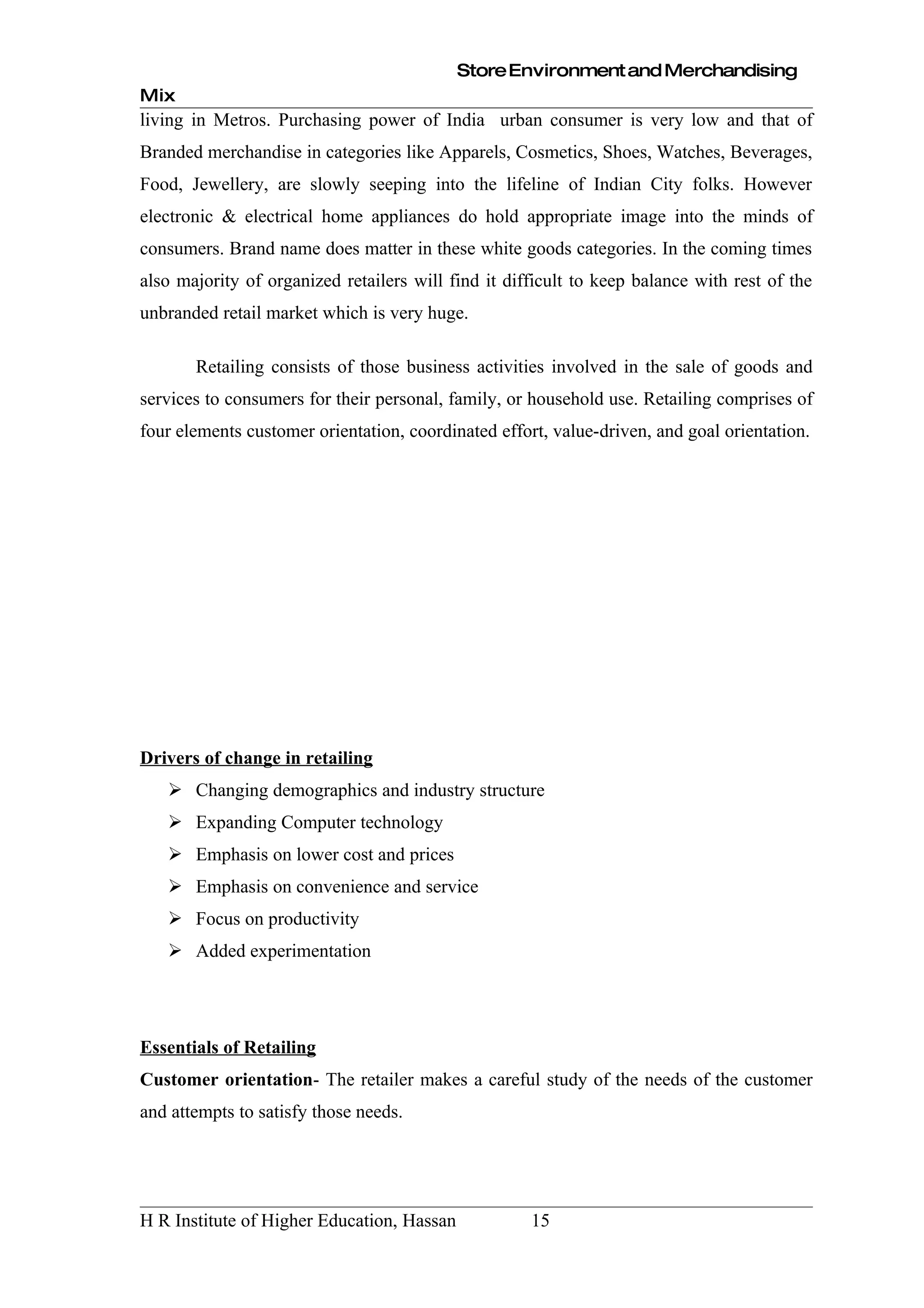 Store Environment and Merchandising
Mix
living in Metros. Purchasing power of India urban consumer is very low and that of
Branded merchandise in categories like Apparels, Cosmetics, Shoes, Watches, Beverages,
Food, Jewellery, are slowly seeping into the lifeline of Indian City folks. However
electronic & electrical home appliances do hold appropriate image into the minds of
consumers. Brand name does matter in these white goods categories. In the coming times
also majority of organized retailers will find it difficult to keep balance with rest of the
unbranded retail market which is very huge.

       Retailing consists of those business activities involved in the sale of goods and
services to consumers for their personal, family, or household use. Retailing comprises of
four elements customer orientation, coordinated effort, value-driven, and goal orientation.




Drivers of change in retailing
    Changing demographics and industry structure
    Expanding Computer technology
    Emphasis on lower cost and prices
    Emphasis on convenience and service
    Focus on productivity
    Added experimentation




Essentials of Retailing
Customer orientation- The retailer makes a careful study of the needs of the customer
and attempts to satisfy those needs.




H R Institute of Higher Education, Hassan            15
 