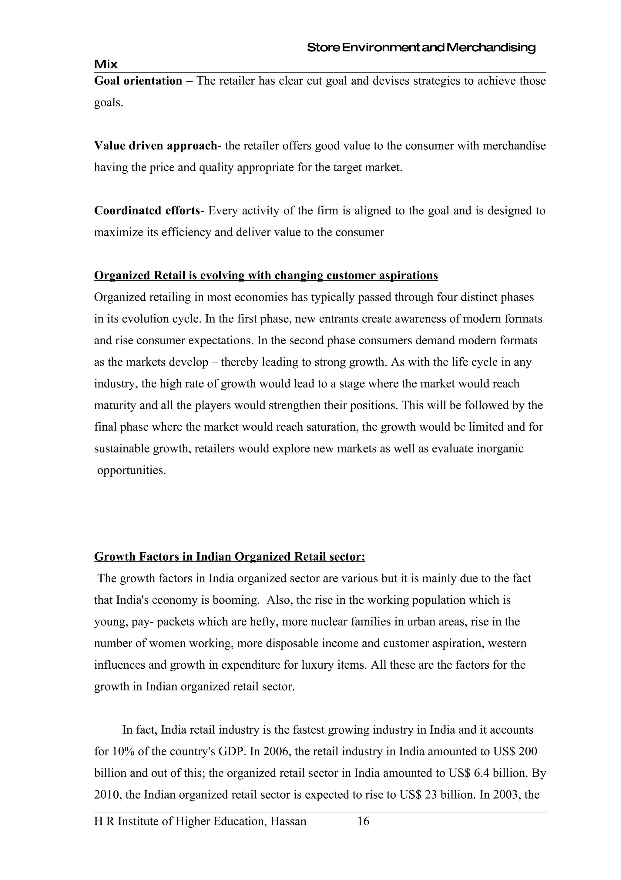 Store Environment and Merchandising
Mix
Goal orientation – The retailer has clear cut goal and devises strategies to achieve those
goals.


Value driven approach- the retailer offers good value to the consumer with merchandise
having the price and quality appropriate for the target market.


Coordinated efforts- Every activity of the firm is aligned to the goal and is designed to
maximize its efficiency and deliver value to the consumer


Organized Retail is evolving with changing customer aspirations
Organized retailing in most economies has typically passed through four distinct phases
in its evolution cycle. In the first phase, new entrants create awareness of modern formats
and rise consumer expectations. In the second phase consumers demand modern formats
as the markets develop – thereby leading to strong growth. As with the life cycle in any
industry, the high rate of growth would lead to a stage where the market would reach
maturity and all the players would strengthen their positions. This will be followed by the
final phase where the market would reach saturation, the growth would be limited and for
sustainable growth, retailers would explore new markets as well as evaluate inorganic
opportunities.




Growth Factors in Indian Organized Retail sector:
The growth factors in India organized sector are various but it is mainly due to the fact
that India's economy is booming. Also, the rise in the working population which is
young, pay- packets which are hefty, more nuclear families in urban areas, rise in the
number of women working, more disposable income and customer aspiration, western
influences and growth in expenditure for luxury items. All these are the factors for the
growth in Indian organized retail sector.


      In fact, India retail industry is the fastest growing industry in India and it accounts
for 10% of the country's GDP. In 2006, the retail industry in India amounted to US$ 200
billion and out of this; the organized retail sector in India amounted to US$ 6.4 billion. By
2010, the Indian organized retail sector is expected to rise to US$ 23 billion. In 2003, the

H R Institute of Higher Education, Hassan              16
 
