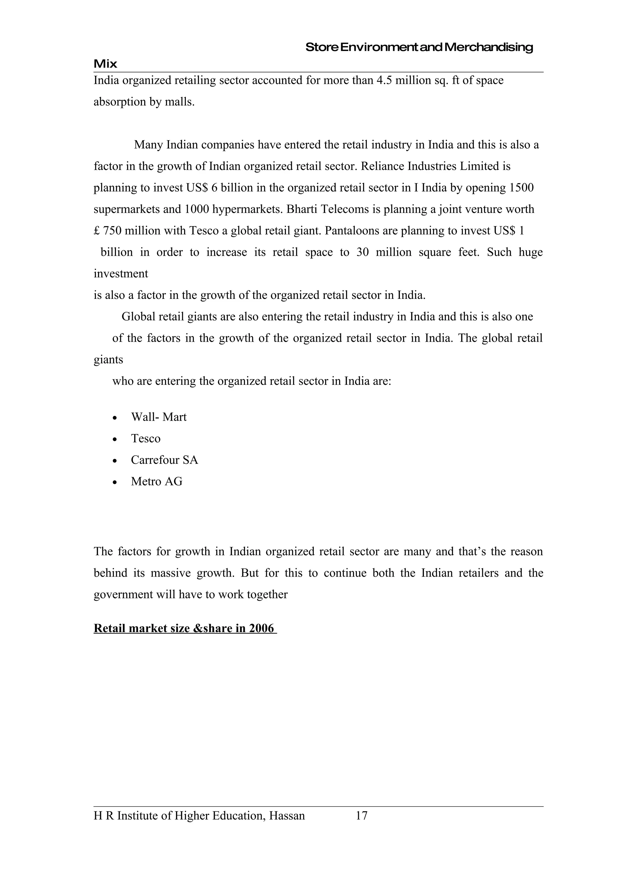 Store Environment and Merchandising
Mix
India organized retailing sector accounted for more than 4.5 million sq. ft of space
absorption by malls.


         Many Indian companies have entered the retail industry in India and this is also a
factor in the growth of Indian organized retail sector. Reliance Industries Limited is
planning to invest US$ 6 billion in the organized retail sector in I India by opening 1500
supermarkets and 1000 hypermarkets. Bharti Telecoms is planning a joint venture worth
£ 750 million with Tesco a global retail giant. Pantaloons are planning to invest US$ 1
 billion in order to increase its retail space to 30 million square feet. Such huge
investment
is also a factor in the growth of the organized retail sector in India.
       Global retail giants are also entering the retail industry in India and this is also one
   of the factors in the growth of the organized retail sector in India. The global retail
giants
   who are entering the organized retail sector in India are:

   •     Wall- Mart
   •     Tesco
   •     Carrefour SA
   •     Metro AG




The factors for growth in Indian organized retail sector are many and that’s the reason
behind its massive growth. But for this to continue both the Indian retailers and the
government will have to work together

Retail market size &share in 2006




H R Institute of Higher Education, Hassan               17
 