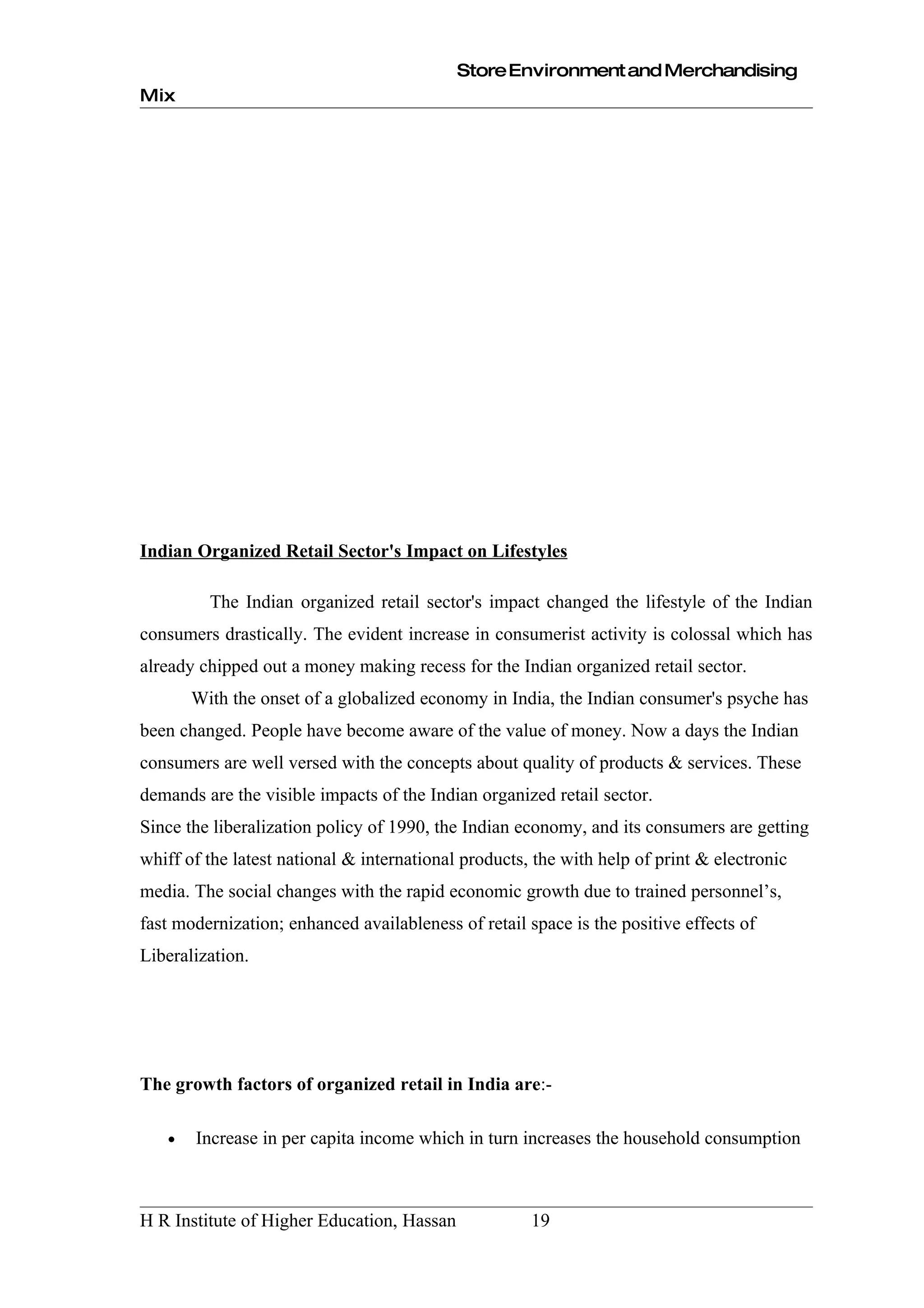 Store Environment and Merchandising
Mix




Indian Organized Retail Sector's Impact on Lifestyles

         The Indian organized retail sector's impact changed the lifestyle of the Indian
consumers drastically. The evident increase in consumerist activity is colossal which has
already chipped out a money making recess for the Indian organized retail sector.
       With the onset of a globalized economy in India, the Indian consumer's psyche has
been changed. People have become aware of the value of money. Now a days the Indian
consumers are well versed with the concepts about quality of products & services. These
demands are the visible impacts of the Indian organized retail sector.
Since the liberalization policy of 1990, the Indian economy, and its consumers are getting
whiff of the latest national & international products, the with help of print & electronic
media. The social changes with the rapid economic growth due to trained personnel’s,
fast modernization; enhanced availableness of retail space is the positive effects of
Liberalization.




The growth factors of organized retail in India are:-

   •   Increase in per capita income which in turn increases the household consumption



H R Institute of Higher Education, Hassan             19
 