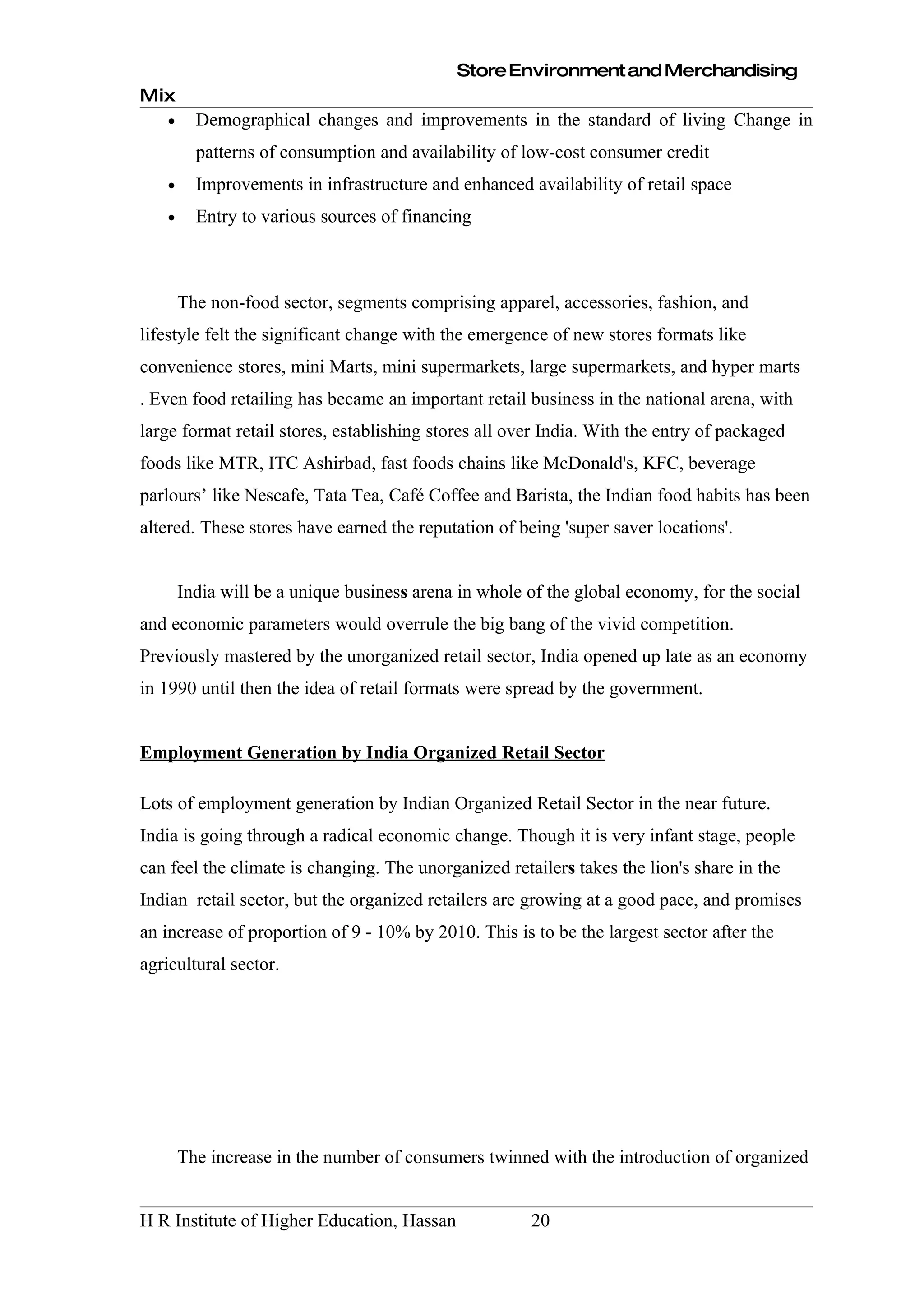 Store Environment and Merchandising
Mix
    •     Demographical changes and improvements in the standard of living Change in
          patterns of consumption and availability of low-cost consumer credit
    •     Improvements in infrastructure and enhanced availability of retail space
    •     Entry to various sources of financing



        The non-food sector, segments comprising apparel, accessories, fashion, and
lifestyle felt the significant change with the emergence of new stores formats like
convenience stores, mini Marts, mini supermarkets, large supermarkets, and hyper marts
. Even food retailing has became an important retail business in the national arena, with
large format retail stores, establishing stores all over India. With the entry of packaged
foods like MTR, ITC Ashirbad, fast foods chains like McDonald's, KFC, beverage
parlours’ like Nescafe, Tata Tea, Café Coffee and Barista, the Indian food habits has been
altered. These stores have earned the reputation of being 'super saver locations'.


        India will be a unique business arena in whole of the global economy, for the social
and economic parameters would overrule the big bang of the vivid competition.
Previously mastered by the unorganized retail sector, India opened up late as an economy
in 1990 until then the idea of retail formats were spread by the government.


Employment Generation by India Organized Retail Sector

Lots of employment generation by Indian Organized Retail Sector in the near future.
India is going through a radical economic change. Though it is very infant stage, people
can feel the climate is changing. The unorganized retailers takes the lion's share in the
Indian retail sector, but the organized retailers are growing at a good pace, and promises
an increase of proportion of 9 - 10% by 2010. This is to be the largest sector after the
agricultural sector.




        The increase in the number of consumers twinned with the introduction of organized


H R Institute of Higher Education, Hassan              20
 