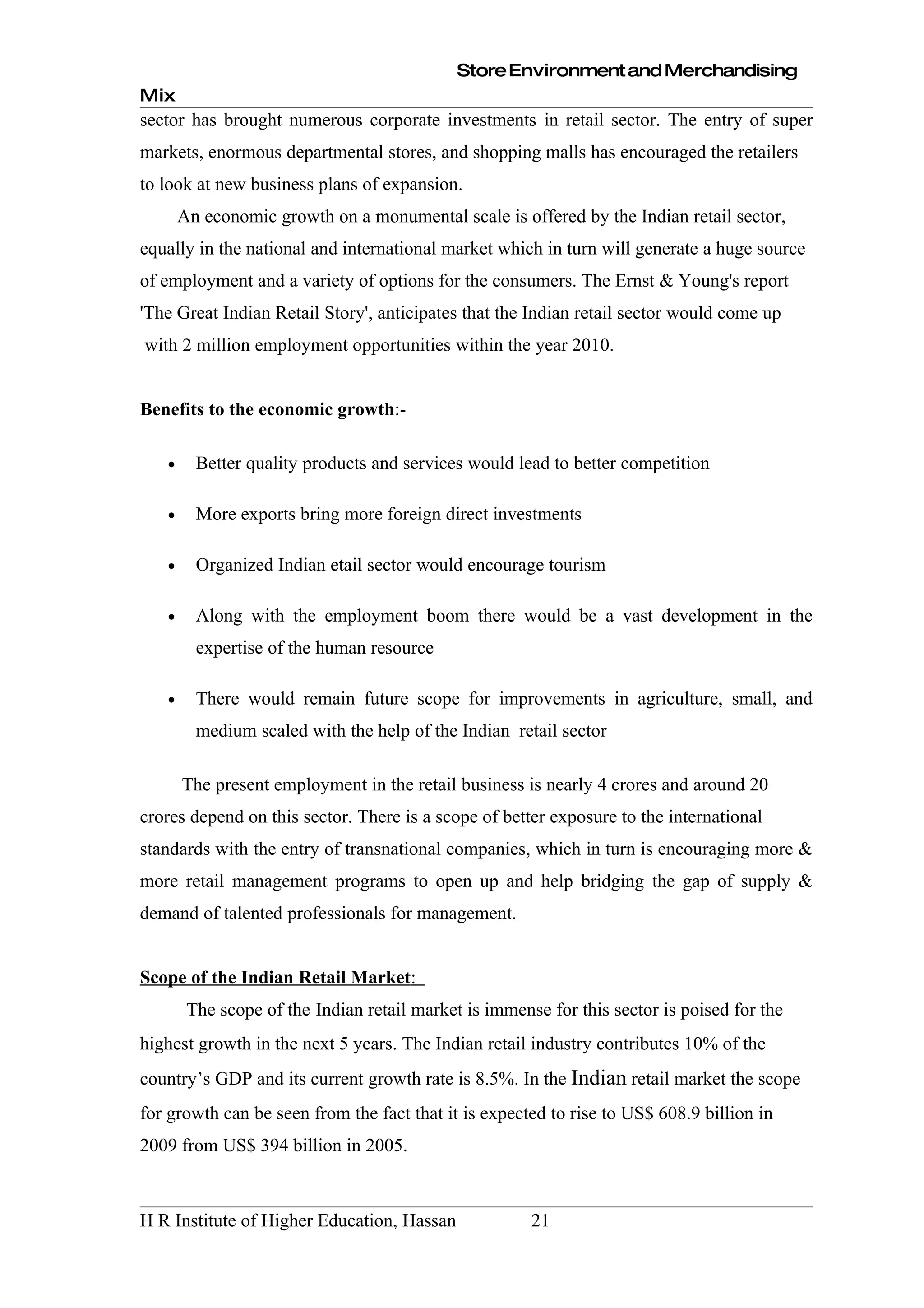 Store Environment and Merchandising
Mix
sector has brought numerous corporate investments in retail sector. The entry of super
markets, enormous departmental stores, and shopping malls has encouraged the retailers
to look at new business plans of expansion.
       An economic growth on a monumental scale is offered by the Indian retail sector,
equally in the national and international market which in turn will generate a huge source
of employment and a variety of options for the consumers. The Ernst & Young's report
'The Great Indian Retail Story', anticipates that the Indian retail sector would come up
with 2 million employment opportunities within the year 2010.


Benefits to the economic growth:-

   •     Better quality products and services would lead to better competition

   •     More exports bring more foreign direct investments

   •     Organized Indian etail sector would encourage tourism

   •     Along with the employment boom there would be a vast development in the
         expertise of the human resource

   •     There would remain future scope for improvements in agriculture, small, and
         medium scaled with the help of the Indian retail sector

       The present employment in the retail business is nearly 4 crores and around 20
crores depend on this sector. There is a scope of better exposure to the international
standards with the entry of transnational companies, which in turn is encouraging more &
more retail management programs to open up and help bridging the gap of supply &
demand of talented professionals for management.


Scope of the Indian Retail Market:
        The scope of the Indian retail market is immense for this sector is poised for the
highest growth in the next 5 years. The Indian retail industry contributes 10% of the
country’s GDP and its current growth rate is 8.5%. In the Indian retail market the scope
for growth can be seen from the fact that it is expected to rise to US$ 608.9 billion in
2009 from US$ 394 billion in 2005.



H R Institute of Higher Education, Hassan              21
 