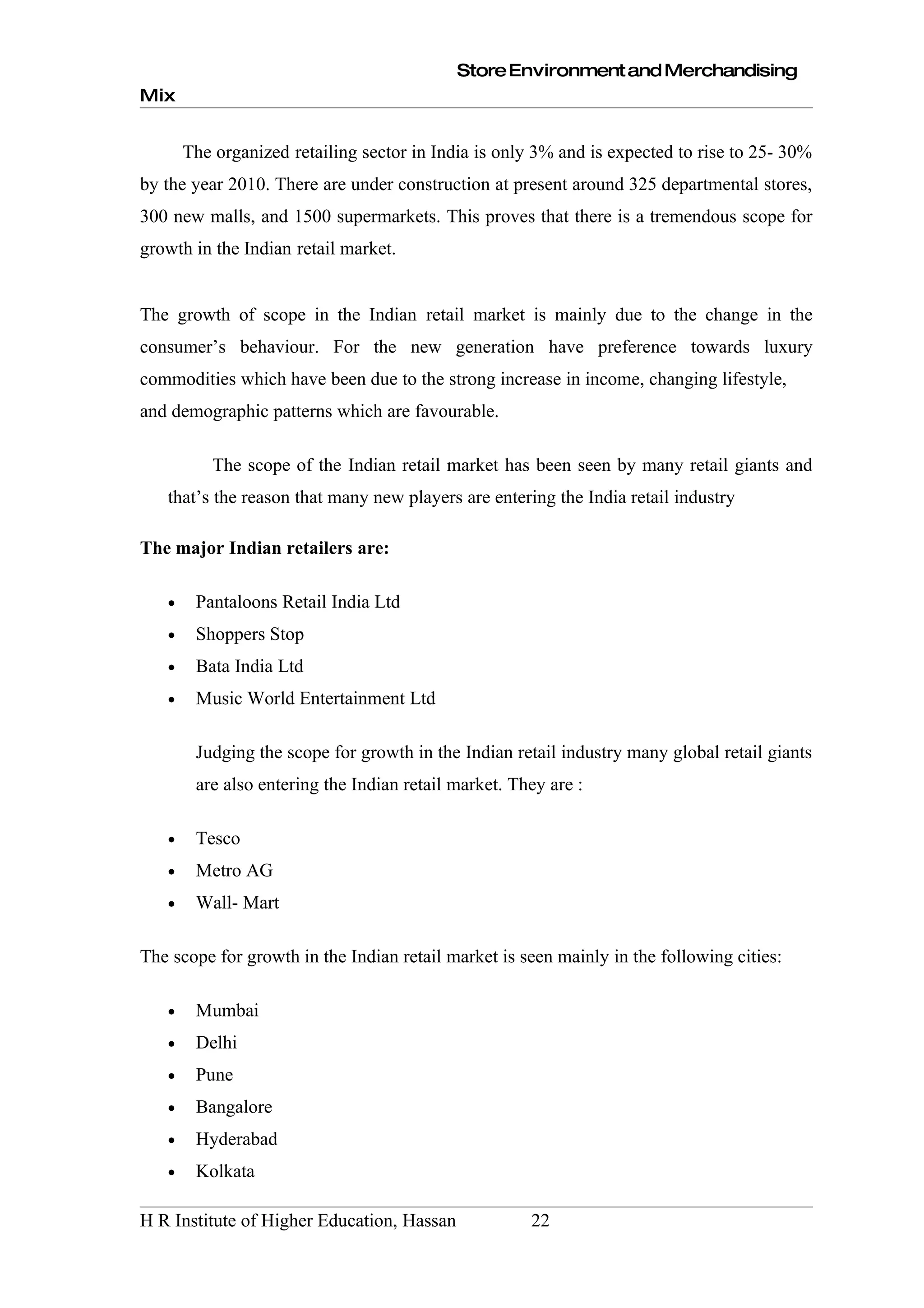 Store Environment and Merchandising
Mix


       The organized retailing sector in India is only 3% and is expected to rise to 25- 30%
by the year 2010. There are under construction at present around 325 departmental stores,
300 new malls, and 1500 supermarkets. This proves that there is a tremendous scope for
growth in the Indian retail market.


The growth of scope in the Indian retail market is mainly due to the change in the
consumer’s behaviour. For the new generation have preference towards luxury
commodities which have been due to the strong increase in income, changing lifestyle,
and demographic patterns which are favourable.

           The scope of the Indian retail market has been seen by many retail giants and
   that’s the reason that many new players are entering the India retail industry

The major Indian retailers are:

   •    Pantaloons Retail India Ltd
   •    Shoppers Stop
   •    Bata India Ltd
   •    Music World Entertainment Ltd

        Judging the scope for growth in the Indian retail industry many global retail giants
        are also entering the Indian retail market. They are :

   •    Tesco
   •    Metro AG
   •    Wall- Mart

The scope for growth in the Indian retail market is seen mainly in the following cities:

   •    Mumbai
   •    Delhi
   •    Pune
   •    Bangalore
   •    Hyderabad
   •    Kolkata

H R Institute of Higher Education, Hassan             22
 