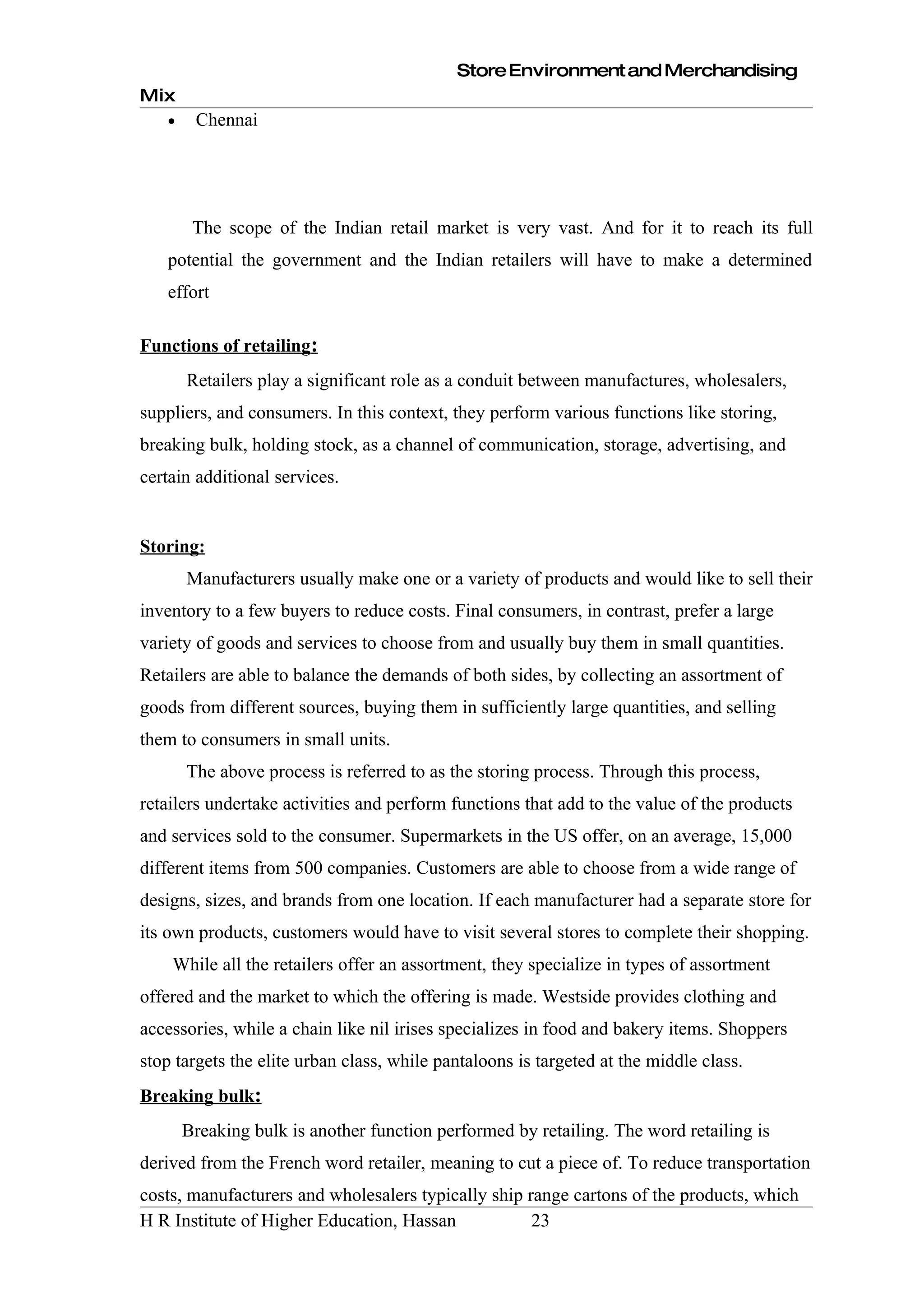 Store Environment and Merchandising
Mix
   •    Chennai




        The scope of the Indian retail market is very vast. And for it to reach its full
   potential the government and the Indian retailers will have to make a determined
   effort

Functions of retailing:
       Retailers play a significant role as a conduit between manufactures, wholesalers,
suppliers, and consumers. In this context, they perform various functions like storing,
breaking bulk, holding stock, as a channel of communication, storage, advertising, and
certain additional services.


Storing:
       Manufacturers usually make one or a variety of products and would like to sell their
inventory to a few buyers to reduce costs. Final consumers, in contrast, prefer a large
variety of goods and services to choose from and usually buy them in small quantities.
Retailers are able to balance the demands of both sides, by collecting an assortment of
goods from different sources, buying them in sufficiently large quantities, and selling
them to consumers in small units.
       The above process is referred to as the storing process. Through this process,
retailers undertake activities and perform functions that add to the value of the products
and services sold to the consumer. Supermarkets in the US offer, on an average, 15,000
different items from 500 companies. Customers are able to choose from a wide range of
designs, sizes, and brands from one location. If each manufacturer had a separate store for
its own products, customers would have to visit several stores to complete their shopping.
    While all the retailers offer an assortment, they specialize in types of assortment
offered and the market to which the offering is made. Westside provides clothing and
accessories, while a chain like nil irises specializes in food and bakery items. Shoppers
stop targets the elite urban class, while pantaloons is targeted at the middle class.
Breaking bulk:
       Breaking bulk is another function performed by retailing. The word retailing is
derived from the French word retailer, meaning to cut a piece of. To reduce transportation
costs, manufacturers and wholesalers typically ship range cartons of the products, which
H R Institute of Higher Education, Hassan            23
 