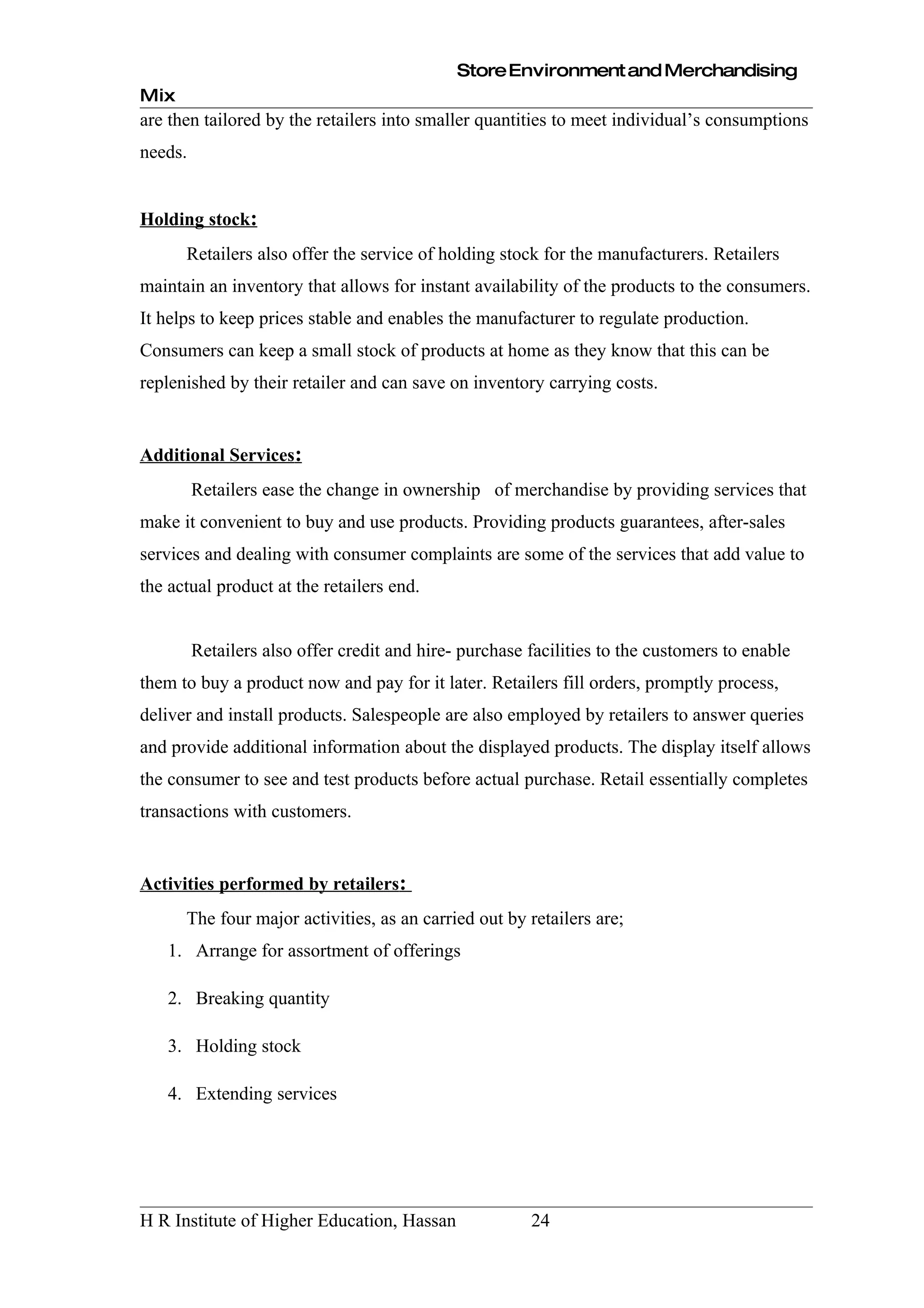 Store Environment and Merchandising
Mix
are then tailored by the retailers into smaller quantities to meet individual’s consumptions
needs.


Holding stock:
      Retailers also offer the service of holding stock for the manufacturers. Retailers
maintain an inventory that allows for instant availability of the products to the consumers.
It helps to keep prices stable and enables the manufacturer to regulate production.
Consumers can keep a small stock of products at home as they know that this can be
replenished by their retailer and can save on inventory carrying costs.


Additional Services:
         Retailers ease the change in ownership of merchandise by providing services that
make it convenient to buy and use products. Providing products guarantees, after-sales
services and dealing with consumer complaints are some of the services that add value to
the actual product at the retailers end.


         Retailers also offer credit and hire- purchase facilities to the customers to enable
them to buy a product now and pay for it later. Retailers fill orders, promptly process,
deliver and install products. Salespeople are also employed by retailers to answer queries
and provide additional information about the displayed products. The display itself allows
the consumer to see and test products before actual purchase. Retail essentially completes
transactions with customers.


Activities performed by retailers:
      The four major activities, as an carried out by retailers are;
   1. Arrange for assortment of offerings

   2. Breaking quantity

   3. Holding stock

   4. Extending services




H R Institute of Higher Education, Hassan               24
 