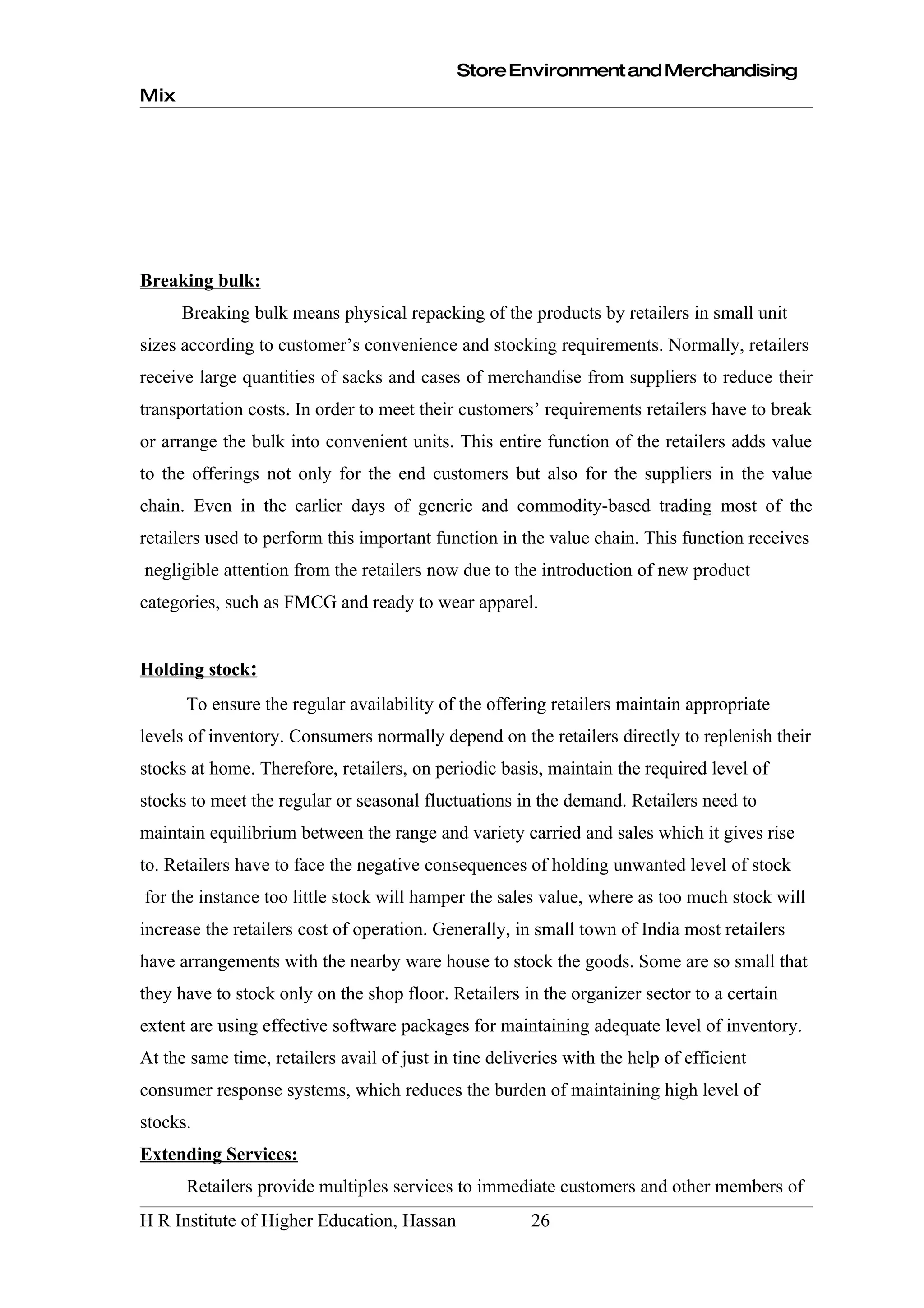 Store Environment and Merchandising
Mix




Breaking bulk:
      Breaking bulk means physical repacking of the products by retailers in small unit
sizes according to customer’s convenience and stocking requirements. Normally, retailers
receive large quantities of sacks and cases of merchandise from suppliers to reduce their
transportation costs. In order to meet their customers’ requirements retailers have to break
or arrange the bulk into convenient units. This entire function of the retailers adds value
to the offerings not only for the end customers but also for the suppliers in the value
chain. Even in the earlier days of generic and commodity-based trading most of the
retailers used to perform this important function in the value chain. This function receives
negligible attention from the retailers now due to the introduction of new product
categories, such as FMCG and ready to wear apparel.


Holding stock:
      To ensure the regular availability of the offering retailers maintain appropriate
levels of inventory. Consumers normally depend on the retailers directly to replenish their
stocks at home. Therefore, retailers, on periodic basis, maintain the required level of
stocks to meet the regular or seasonal fluctuations in the demand. Retailers need to
maintain equilibrium between the range and variety carried and sales which it gives rise
to. Retailers have to face the negative consequences of holding unwanted level of stock
for the instance too little stock will hamper the sales value, where as too much stock will
increase the retailers cost of operation. Generally, in small town of India most retailers
have arrangements with the nearby ware house to stock the goods. Some are so small that
they have to stock only on the shop floor. Retailers in the organizer sector to a certain
extent are using effective software packages for maintaining adequate level of inventory.
At the same time, retailers avail of just in tine deliveries with the help of efficient
consumer response systems, which reduces the burden of maintaining high level of
stocks.
Extending Services:
      Retailers provide multiples services to immediate customers and other members of
H R Institute of Higher Education, Hassan               26
 