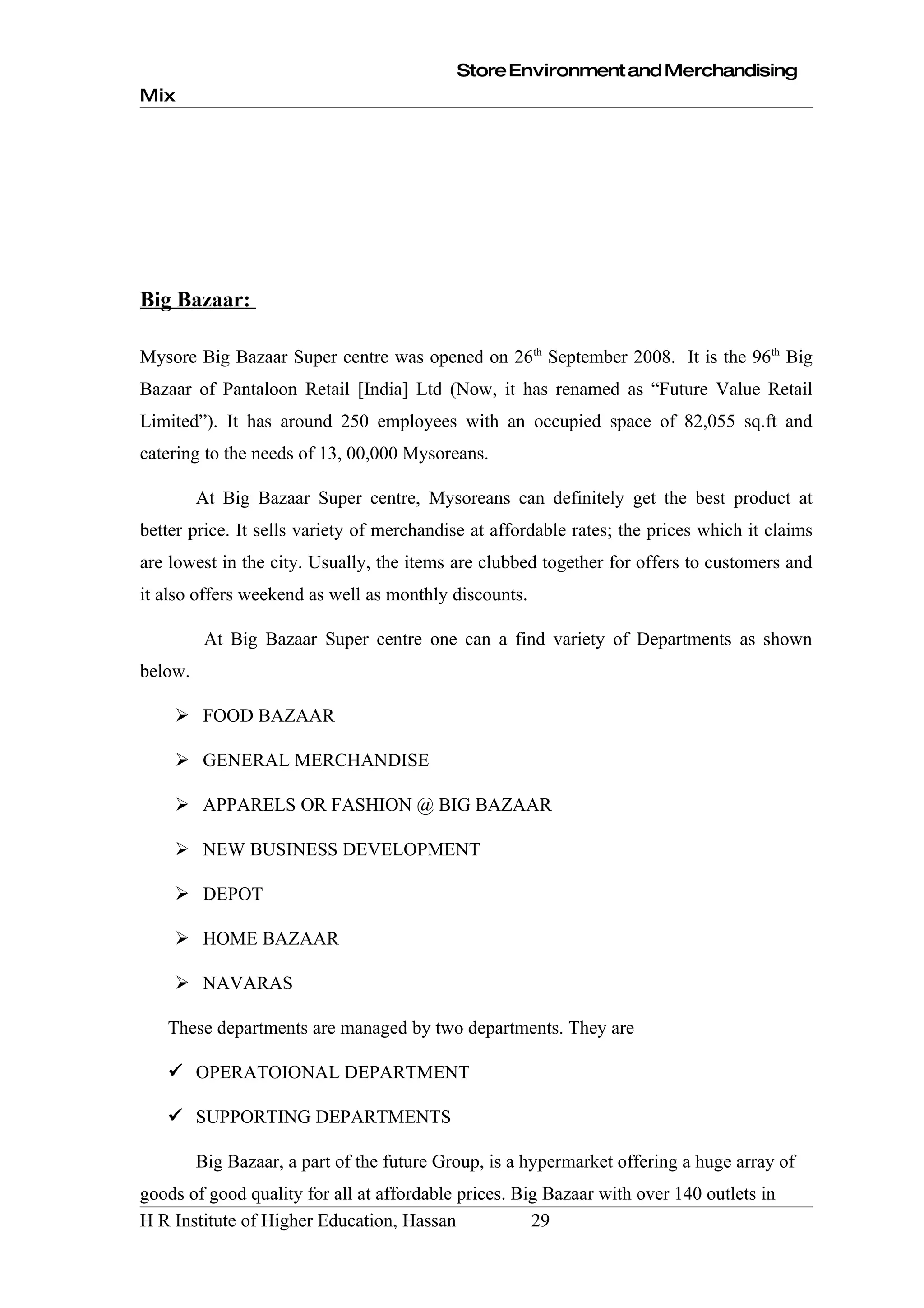 Store Environment and Merchandising
Mix




Big Bazaar:

Mysore Big Bazaar Super centre was opened on 26th September 2008. It is the 96th Big
Bazaar of Pantaloon Retail [India] Ltd (Now, it has renamed as “Future Value Retail
Limited”). It has around 250 employees with an occupied space of 82,055 sq.ft and
catering to the needs of 13, 00,000 Mysoreans.

         At Big Bazaar Super centre, Mysoreans can definitely get the best product at
better price. It sells variety of merchandise at affordable rates; the prices which it claims
are lowest in the city. Usually, the items are clubbed together for offers to customers and
it also offers weekend as well as monthly discounts.

          At Big Bazaar Super centre one can a find variety of Departments as shown
below.

     FOOD BAZAAR

     GENERAL MERCHANDISE

     APPARELS OR FASHION @ BIG BAZAAR

     NEW BUSINESS DEVELOPMENT

     DEPOT

     HOME BAZAAR

     NAVARAS

   These departments are managed by two departments. They are

    OPERATOIONAL DEPARTMENT

    SUPPORTING DEPARTMENTS

         Big Bazaar, a part of the future Group, is a hypermarket offering a huge array of
goods of good quality for all at affordable prices. Big Bazaar with over 140 outlets in
H R Institute of Higher Education, Hassan             29
 