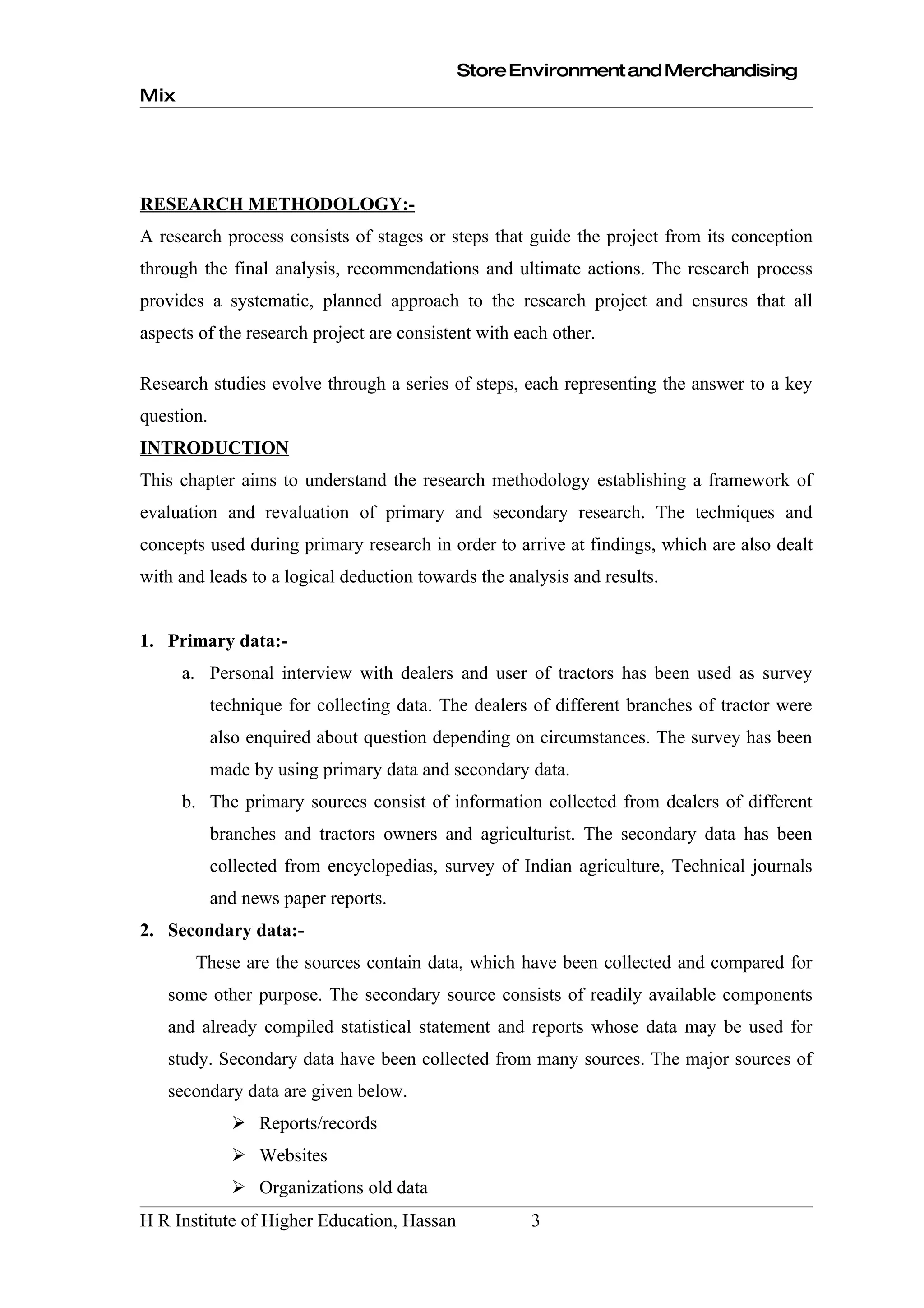 Store Environment and Merchandising
Mix




RESEARCH METHODOLOGY:-
A research process consists of stages or steps that guide the project from its conception
through the final analysis, recommendations and ultimate actions. The research process
provides a systematic, planned approach to the research project and ensures that all
aspects of the research project are consistent with each other.

Research studies evolve through a series of steps, each representing the answer to a key
question.
INTRODUCTION
This chapter aims to understand the research methodology establishing a framework of
evaluation and revaluation of primary and secondary research. The techniques and
concepts used during primary research in order to arrive at findings, which are also dealt
with and leads to a logical deduction towards the analysis and results.


1. Primary data:-
      a. Personal interview with dealers and user of tractors has been used as survey
            technique for collecting data. The dealers of different branches of tractor were
            also enquired about question depending on circumstances. The survey has been
            made by using primary data and secondary data.
      b. The primary sources consist of information collected from dealers of different
            branches and tractors owners and agriculturist. The secondary data has been
            collected from encyclopedias, survey of Indian agriculture, Technical journals
            and news paper reports.
2. Secondary data:-
       These are the sources contain data, which have been collected and compared for
   some other purpose. The secondary source consists of readily available components
   and already compiled statistical statement and reports whose data may be used for
   study. Secondary data have been collected from many sources. The major sources of
   secondary data are given below.
               Reports/records
               Websites
               Organizations old data
H R Institute of Higher Education, Hassan             3
 