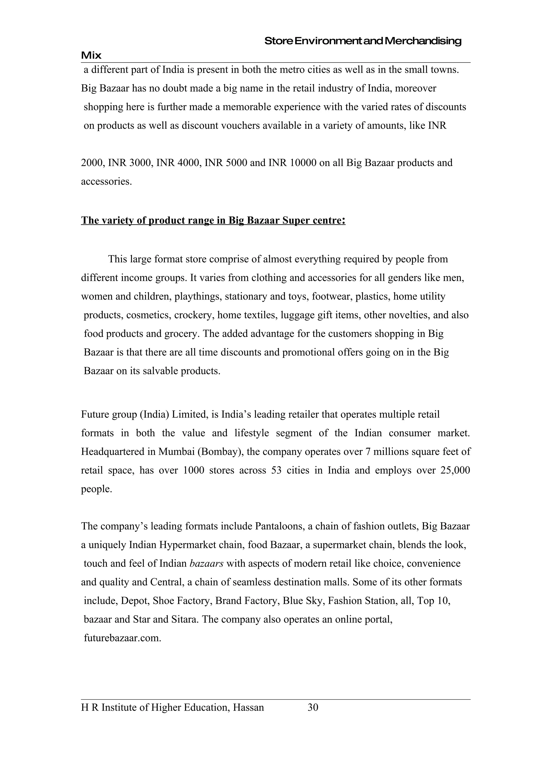 Store Environment and Merchandising
Mix
a different part of India is present in both the metro cities as well as in the small towns.
Big Bazaar has no doubt made a big name in the retail industry of India, moreover
shopping here is further made a memorable experience with the varied rates of discounts
on products as well as discount vouchers available in a variety of amounts, like INR


2000, INR 3000, INR 4000, INR 5000 and INR 10000 on all Big Bazaar products and
accessories.


The variety of product range in Big Bazaar Super centre:


      This large format store comprise of almost everything required by people from
different income groups. It varies from clothing and accessories for all genders like men,
women and children, playthings, stationary and toys, footwear, plastics, home utility
products, cosmetics, crockery, home textiles, luggage gift items, other novelties, and also
food products and grocery. The added advantage for the customers shopping in Big
Bazaar is that there are all time discounts and promotional offers going on in the Big
Bazaar on its salvable products.



Future group (India) Limited, is India’s leading retailer that operates multiple retail
formats in both the value and lifestyle segment of the Indian consumer market.
Headquartered in Mumbai (Bombay), the company operates over 7 millions square feet of
retail space, has over 1000 stores across 53 cities in India and employs over 25,000
people.


The company’s leading formats include Pantaloons, a chain of fashion outlets, Big Bazaar
a uniquely Indian Hypermarket chain, food Bazaar, a supermarket chain, blends the look,
touch and feel of Indian bazaars with aspects of modern retail like choice, convenience
and quality and Central, a chain of seamless destination malls. Some of its other formats
include, Depot, Shoe Factory, Brand Factory, Blue Sky, Fashion Station, all, Top 10,
bazaar and Star and Sitara. The company also operates an online portal,
futurebazaar.com.




H R Institute of Higher Education, Hassan             30
 