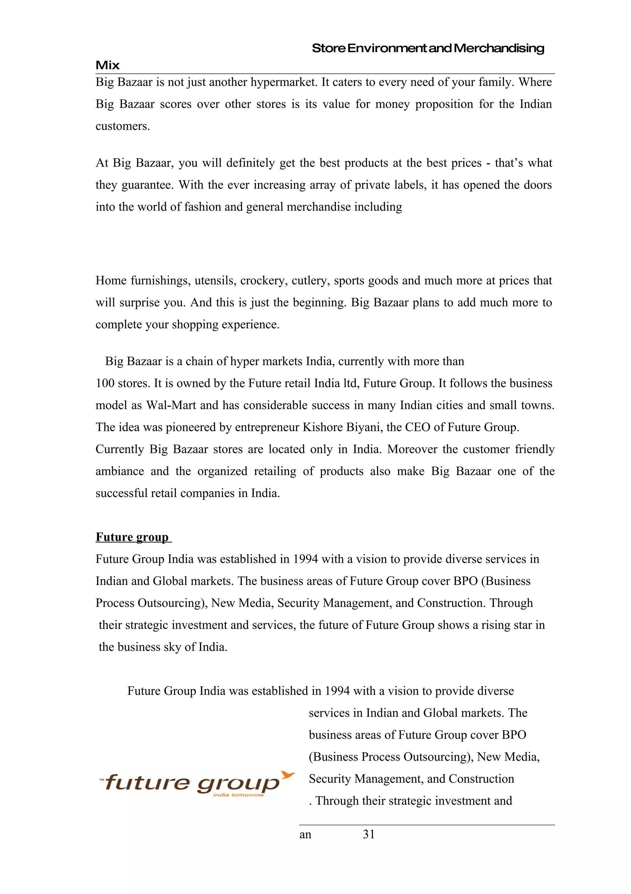 Store Environment and Merchandising
Mix
Big Bazaar is not just another hypermarket. It caters to every need of your family. Where
Big Bazaar scores over other stores is its value for money proposition for the Indian
customers.

At Big Bazaar, you will definitely get the best products at the best prices - that’s what
they guarantee. With the ever increasing array of private labels, it has opened the doors
into the world of fashion and general merchandise including




Home furnishings, utensils, crockery, cutlery, sports goods and much more at prices that
will surprise you. And this is just the beginning. Big Bazaar plans to add much more to
complete your shopping experience.

 Big Bazaar is a chain of hyper markets India, currently with more than
100 stores. It is owned by the Future retail India ltd, Future Group. It follows the business
model as Wal-Mart and has considerable success in many Indian cities and small towns.
The idea was pioneered by entrepreneur Kishore Biyani, the CEO of Future Group.
Currently Big Bazaar stores are located only in India. Moreover the customer friendly
ambiance and the organized retailing of products also make Big Bazaar one of the
successful retail companies in India.


Future group
Future Group India was established in 1994 with a vision to provide diverse services in
Indian and Global markets. The business areas of Future Group cover BPO (Business
Process Outsourcing), New Media, Security Management, and Construction. Through
their strategic investment and services, the future of Future Group shows a rising star in
the business sky of India.


      Future Group India was established in 1994 with a vision to provide diverse
                                           services in Indian and Global markets. The
                                           business areas of Future Group cover BPO
                                           (Business Process Outsourcing), New Media,
                                           Security Management, and Construction
                                           . Through their strategic investment and

H R Institute of Higher Education, Hassan             31
 