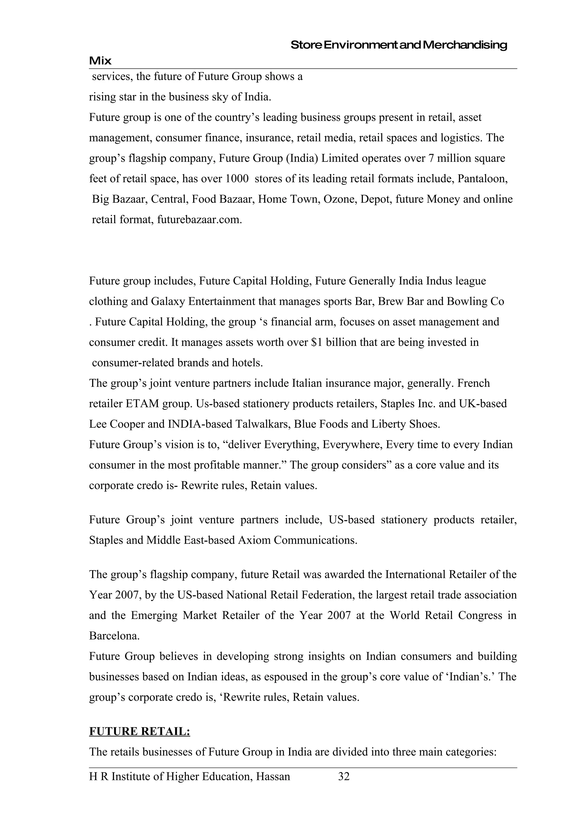 Store Environment and Merchandising
Mix
services, the future of Future Group shows a
rising star in the business sky of India.
Future group is one of the country’s leading business groups present in retail, asset
management, consumer finance, insurance, retail media, retail spaces and logistics. The
group’s flagship company, Future Group (India) Limited operates over 7 million square
feet of retail space, has over 1000 stores of its leading retail formats include, Pantaloon,
Big Bazaar, Central, Food Bazaar, Home Town, Ozone, Depot, future Money and online
retail format, futurebazaar.com.




Future group includes, Future Capital Holding, Future Generally India Indus league
clothing and Galaxy Entertainment that manages sports Bar, Brew Bar and Bowling Co
. Future Capital Holding, the group ‘s financial arm, focuses on asset management and
consumer credit. It manages assets worth over $1 billion that are being invested in
consumer-related brands and hotels.
The group’s joint venture partners include Italian insurance major, generally. French
retailer ETAM group. Us-based stationery products retailers, Staples Inc. and UK-based
Lee Cooper and INDIA-based Talwalkars, Blue Foods and Liberty Shoes.
Future Group’s vision is to, “deliver Everything, Everywhere, Every time to every Indian
consumer in the most profitable manner.” The group considers” as a core value and its
corporate credo is- Rewrite rules, Retain values.

Future Group’s joint venture partners include, US-based stationery products retailer,
Staples and Middle East-based Axiom Communications.

The group’s flagship company, future Retail was awarded the International Retailer of the
Year 2007, by the US-based National Retail Federation, the largest retail trade association
and the Emerging Market Retailer of the Year 2007 at the World Retail Congress in
Barcelona.
Future Group believes in developing strong insights on Indian consumers and building
businesses based on Indian ideas, as espoused in the group’s core value of ‘Indian’s.’ The
group’s corporate credo is, ‘Rewrite rules, Retain values.

FUTURE RETAIL:
The retails businesses of Future Group in India are divided into three main categories:

H R Institute of Higher Education, Hassan             32
 