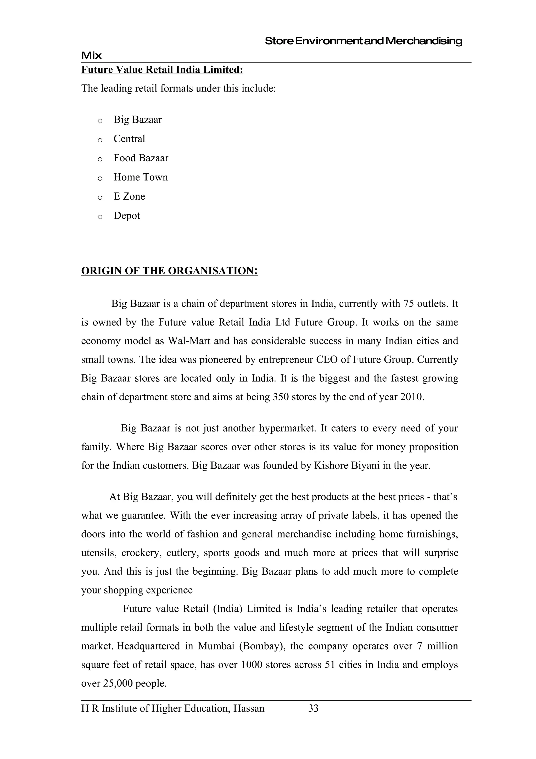 Store Environment and Merchandising
Mix
Future Value Retail India Limited:
The leading retail formats under this include:

   o    Big Bazaar
   o    Central
   o    Food Bazaar
   o    Home Town
   o    E Zone
   o    Depot




ORIGIN OF THE ORGANISATION:


       Big Bazaar is a chain of department stores in India, currently with 75 outlets. It
is owned by the Future value Retail India Ltd Future Group. It works on the same
economy model as Wal-Mart and has considerable success in many Indian cities and
small towns. The idea was pioneered by entrepreneur CEO of Future Group. Currently
Big Bazaar stores are located only in India. It is the biggest and the fastest growing
chain of department store and aims at being 350 stores by the end of year 2010.

         Big Bazaar is not just another hypermarket. It caters to every need of your
family. Where Big Bazaar scores over other stores is its value for money proposition
for the Indian customers. Big Bazaar was founded by Kishore Biyani in the year.

       At Big Bazaar, you will definitely get the best products at the best prices - that’s
what we guarantee. With the ever increasing array of private labels, it has opened the
doors into the world of fashion and general merchandise including home furnishings,
utensils, crockery, cutlery, sports goods and much more at prices that will surprise
you. And this is just the beginning. Big Bazaar plans to add much more to complete
your shopping experience
          Future value Retail (India) Limited is India’s leading retailer that operates
multiple retail formats in both the value and lifestyle segment of the Indian consumer
market. Headquartered in Mumbai (Bombay), the company operates over 7 million
square feet of retail space, has over 1000 stores across 51 cities in India and employs
over 25,000 people.

H R Institute of Higher Education, Hassan              33
 