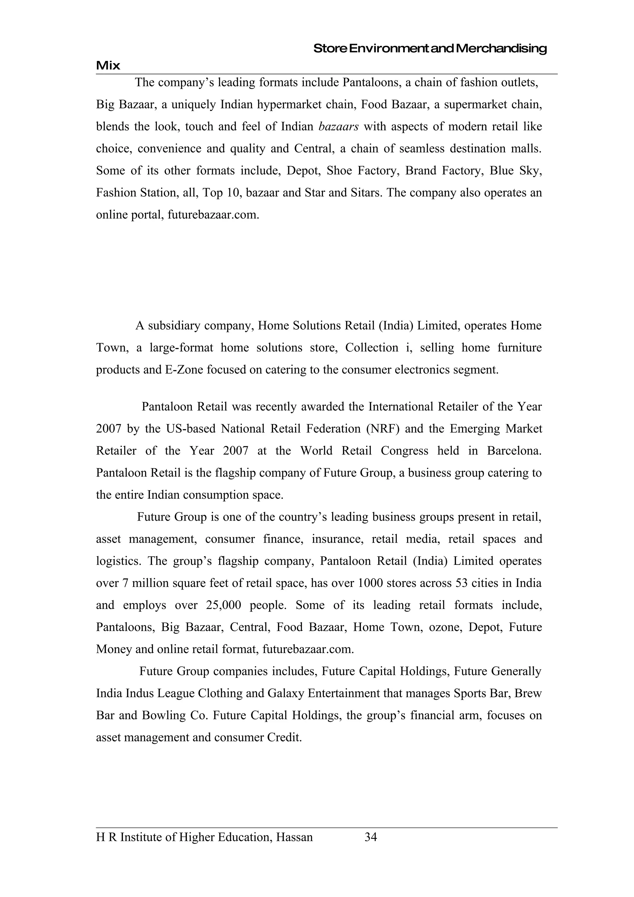 Store Environment and Merchandising
Mix
       The company’s leading formats include Pantaloons, a chain of fashion outlets,
Big Bazaar, a uniquely Indian hypermarket chain, Food Bazaar, a supermarket chain,
blends the look, touch and feel of Indian bazaars with aspects of modern retail like
choice, convenience and quality and Central, a chain of seamless destination malls.
Some of its other formats include, Depot, Shoe Factory, Brand Factory, Blue Sky,
Fashion Station, all, Top 10, bazaar and Star and Sitars. The company also operates an
online portal, futurebazaar.com.




       A subsidiary company, Home Solutions Retail (India) Limited, operates Home
Town, a large-format home solutions store, Collection i, selling home furniture
products and E-Zone focused on catering to the consumer electronics segment.

         Pantaloon Retail was recently awarded the International Retailer of the Year
2007 by the US-based National Retail Federation (NRF) and the Emerging Market
Retailer of the Year 2007 at the World Retail Congress held in Barcelona.
Pantaloon Retail is the flagship company of Future Group, a business group catering to
the entire Indian consumption space.
        Future Group is one of the country’s leading business groups present in retail,
asset management, consumer finance, insurance, retail media, retail spaces and
logistics. The group’s flagship company, Pantaloon Retail (India) Limited operates
over 7 million square feet of retail space, has over 1000 stores across 53 cities in India
and employs over 25,000 people. Some of its leading retail formats include,
Pantaloons, Big Bazaar, Central, Food Bazaar, Home Town, ozone, Depot, Future
Money and online retail format, futurebazaar.com.
        Future Group companies includes, Future Capital Holdings, Future Generally
India Indus League Clothing and Galaxy Entertainment that manages Sports Bar, Brew
Bar and Bowling Co. Future Capital Holdings, the group’s financial arm, focuses on
asset management and consumer Credit.




H R Institute of Higher Education, Hassan             34
 