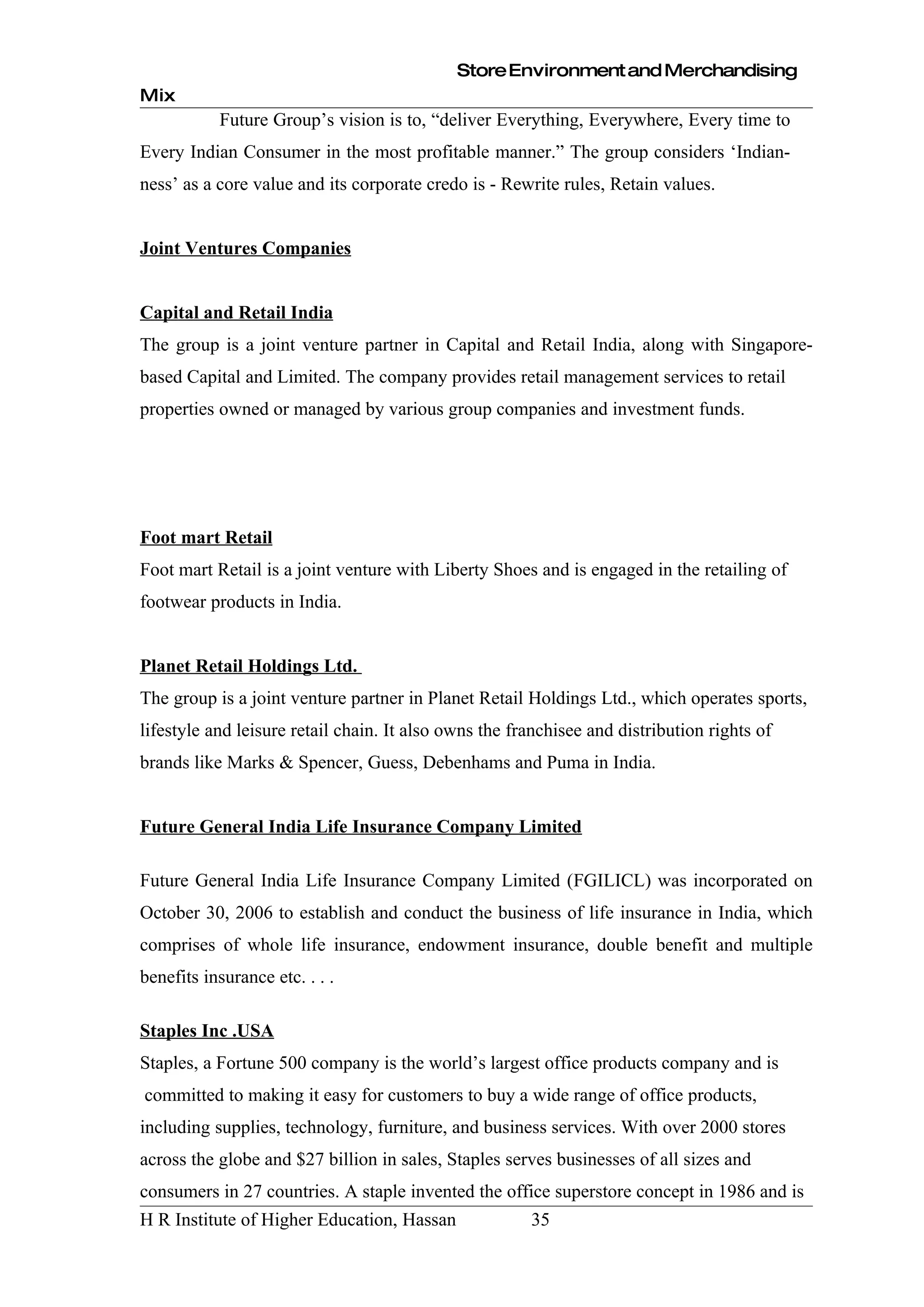 Store Environment and Merchandising
Mix
           Future Group’s vision is to, “deliver Everything, Everywhere, Every time to
Every Indian Consumer in the most profitable manner.” The group considers ‘Indian-
ness’ as a core value and its corporate credo is - Rewrite rules, Retain values.


Joint Ventures Companies


Capital and Retail India
The group is a joint venture partner in Capital and Retail India, along with Singapore-
based Capital and Limited. The company provides retail management services to retail
properties owned or managed by various group companies and investment funds.




Foot mart Retail
Foot mart Retail is a joint venture with Liberty Shoes and is engaged in the retailing of
footwear products in India.


Planet Retail Holdings Ltd.
The group is a joint venture partner in Planet Retail Holdings Ltd., which operates sports,
lifestyle and leisure retail chain. It also owns the franchisee and distribution rights of
brands like Marks & Spencer, Guess, Debenhams and Puma in India.


Future General India Life Insurance Company Limited

Future General India Life Insurance Company Limited (FGILICL) was incorporated on
October 30, 2006 to establish and conduct the business of life insurance in India, which
comprises of whole life insurance, endowment insurance, double benefit and multiple
benefits insurance etc. . . .

Staples Inc .USA
Staples, a Fortune 500 company is the world’s largest office products company and is
committed to making it easy for customers to buy a wide range of office products,
including supplies, technology, furniture, and business services. With over 2000 stores
across the globe and $27 billion in sales, Staples serves businesses of all sizes and
consumers in 27 countries. A staple invented the office superstore concept in 1986 and is
H R Institute of Higher Education, Hassan              35
 