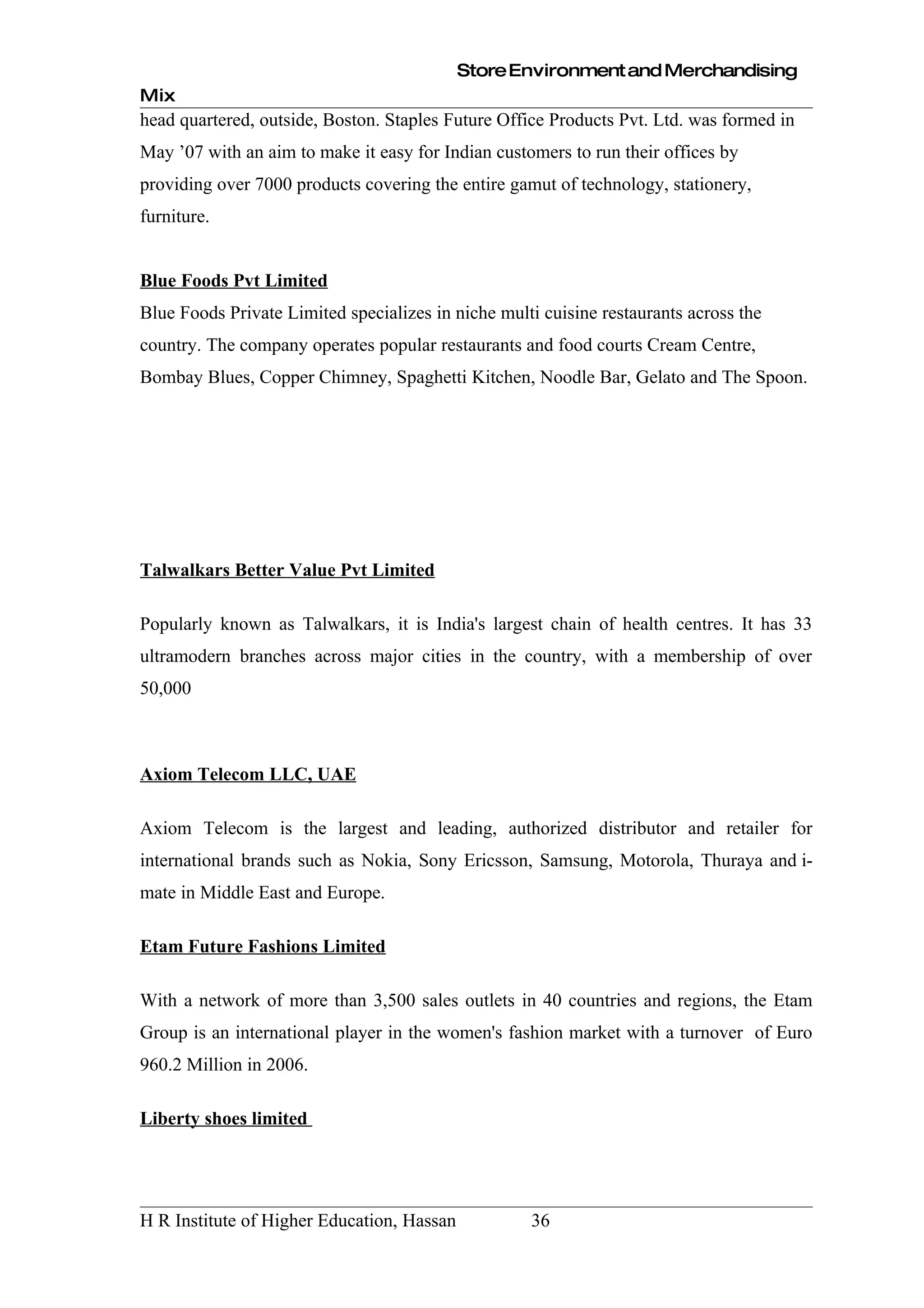 Store Environment and Merchandising
Mix
head quartered, outside, Boston. Staples Future Office Products Pvt. Ltd. was formed in
May ’07 with an aim to make it easy for Indian customers to run their offices by
providing over 7000 products covering the entire gamut of technology, stationery,
furniture.


Blue Foods Pvt Limited
Blue Foods Private Limited specializes in niche multi cuisine restaurants across the
country. The company operates popular restaurants and food courts Cream Centre,
Bombay Blues, Copper Chimney, Spaghetti Kitchen, Noodle Bar, Gelato and The Spoon.




Talwalkars Better Value Pvt Limited

Popularly known as Talwalkars, it is India's largest chain of health centres. It has 33
ultramodern branches across major cities in the country, with a membership of over
50,000



Axiom Telecom LLC, UAE

Axiom Telecom is the largest and leading, authorized distributor and retailer for
international brands such as Nokia, Sony Ericsson, Samsung, Motorola, Thuraya and i-
mate in Middle East and Europe.

Etam Future Fashions Limited

With a network of more than 3,500 sales outlets in 40 countries and regions, the Etam
Group is an international player in the women's fashion market with a turnover of Euro
960.2 Million in 2006.

Liberty shoes limited




H R Institute of Higher Education, Hassan           36
 