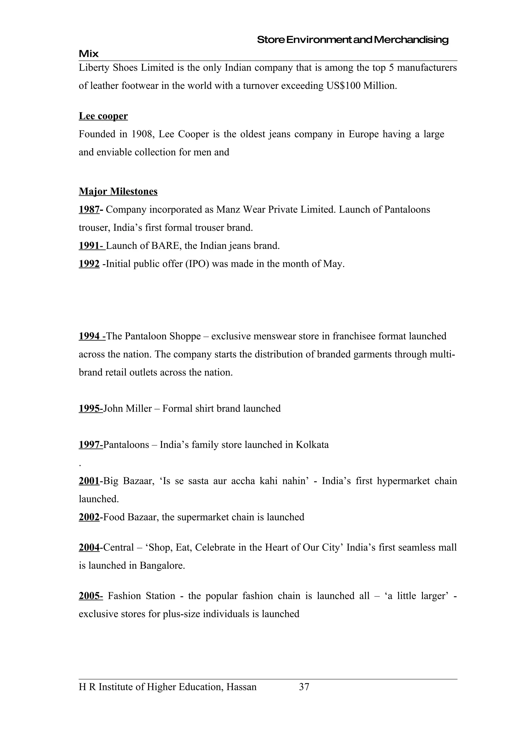 Store Environment and Merchandising
Mix
Liberty Shoes Limited is the only Indian company that is among the top 5 manufacturers
of leather footwear in the world with a turnover exceeding US$100 Million.

Lee cooper
Founded in 1908, Lee Cooper is the oldest jeans company in Europe having a large
and enviable collection for men and


Major Milestones
1987- Company incorporated as Manz Wear Private Limited. Launch of Pantaloons
trouser, India’s first formal trouser brand.
1991- Launch of BARE, the Indian jeans brand.
1992 -Initial public offer (IPO) was made in the month of May.




1994 -The Pantaloon Shoppe – exclusive menswear store in franchisee format launched
across the nation. The company starts the distribution of branded garments through multi-
brand retail outlets across the nation.


1995-John Miller – Formal shirt brand launched


1997-Pantaloons – India’s family store launched in Kolkata
.
2001-Big Bazaar, ‘Is se sasta aur accha kahi nahin’ - India’s first hypermarket chain
launched.
2002-Food Bazaar, the supermarket chain is launched

2004-Central – ‘Shop, Eat, Celebrate in the Heart of Our City’ India’s first seamless mall
is launched in Bangalore.

2005- Fashion Station - the popular fashion chain is launched all – ‘a little larger’ -
exclusive stores for plus-size individuals is launched




H R Institute of Higher Education, Hassan             37
 