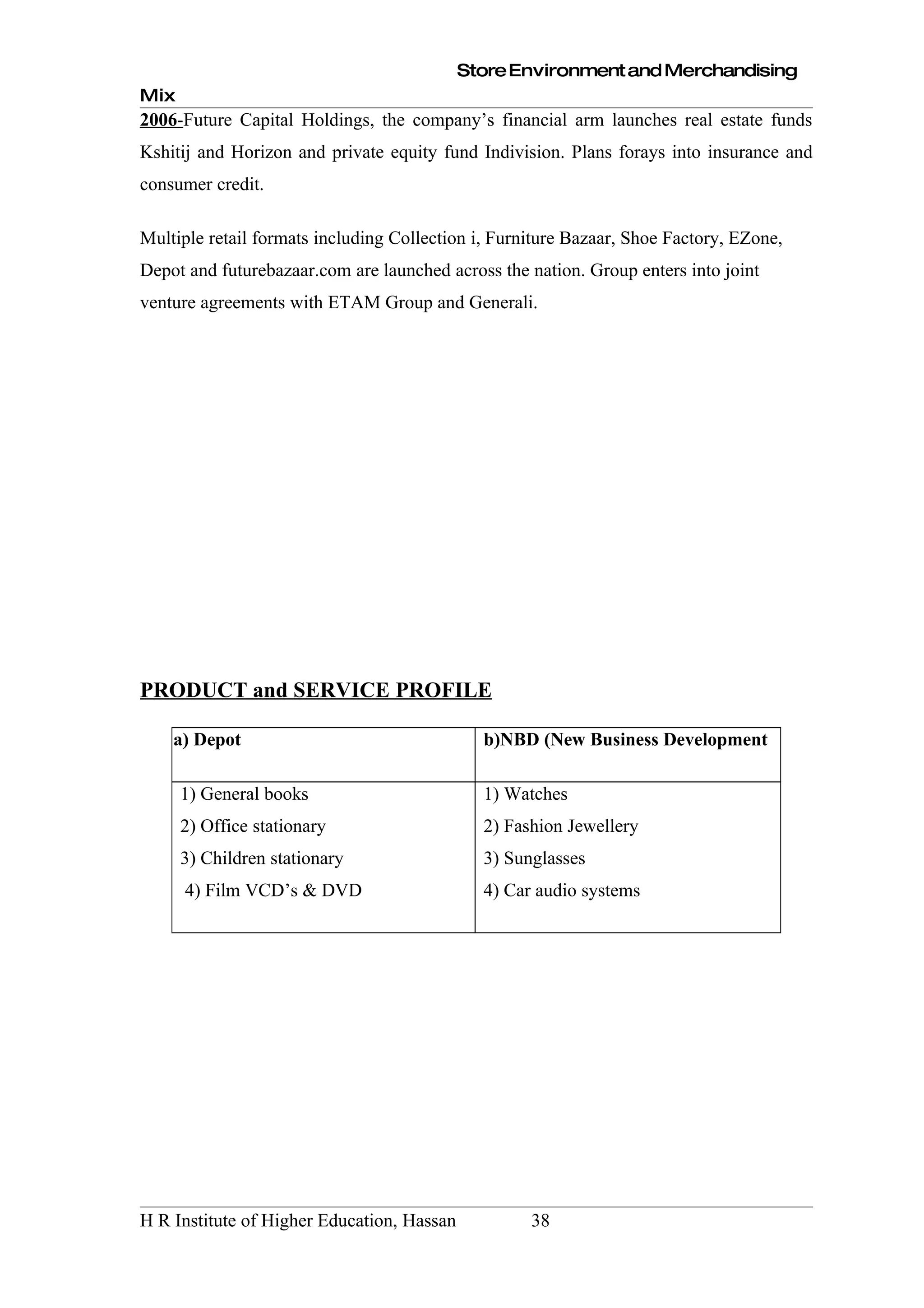 Store Environment and Merchandising
Mix
2006-Future Capital Holdings, the company’s financial arm launches real estate funds
Kshitij and Horizon and private equity fund Indivision. Plans forays into insurance and
consumer credit.

Multiple retail formats including Collection i, Furniture Bazaar, Shoe Factory, EZone,
Depot and futurebazaar.com are launched across the nation. Group enters into joint
venture agreements with ETAM Group and Generali.




PRODUCT and SERVICE PROFILE

    a) Depot                                  b)NBD (New Business Development

      1) General books                        1) Watches
      2) Office stationary                    2) Fashion Jewellery
      3) Children stationary                  3) Sunglasses
      4) Film VCD’s & DVD                     4) Car audio systems




H R Institute of Higher Education, Hassan           38
 