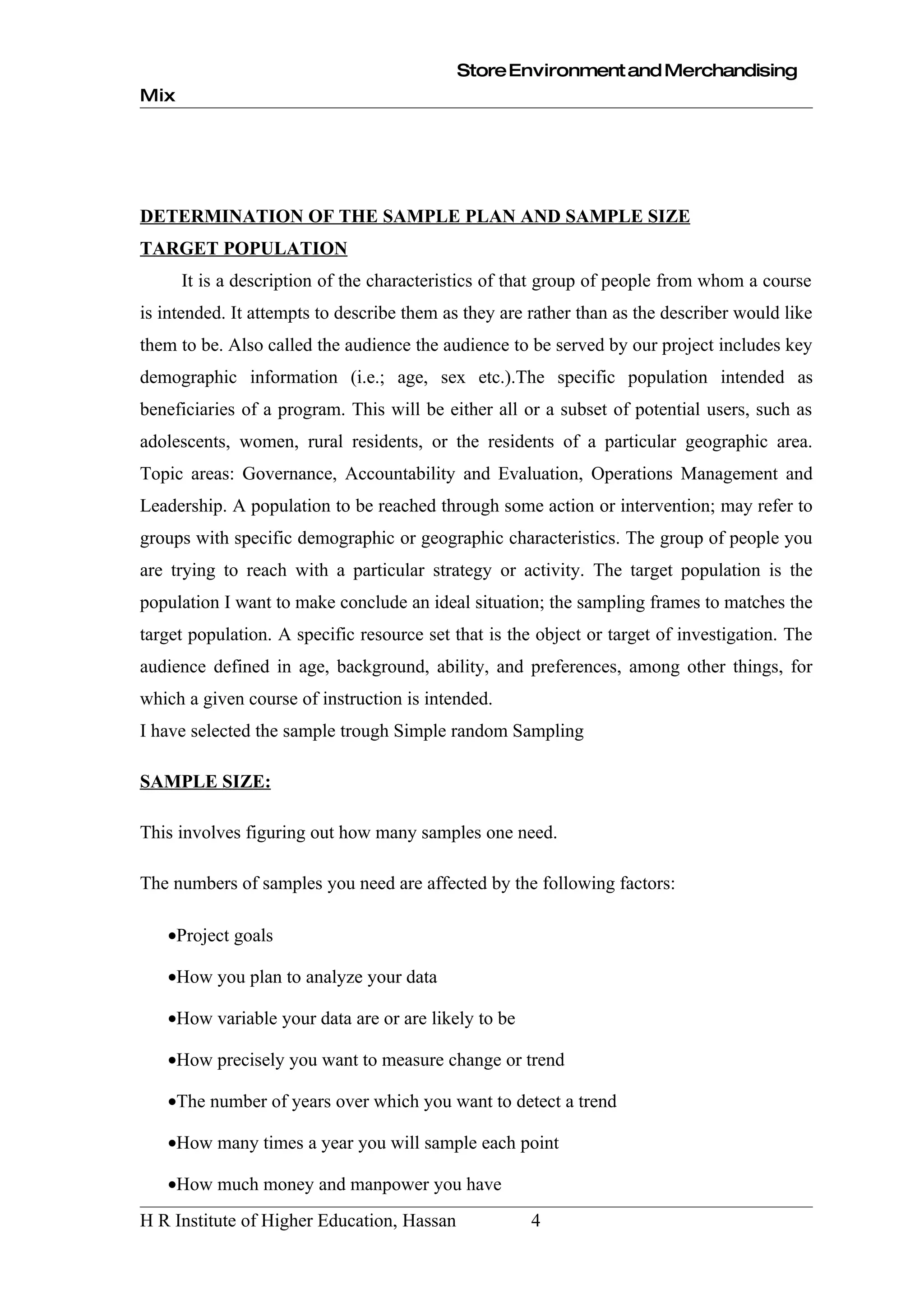 Store Environment and Merchandising
Mix




DETERMINATION OF THE SAMPLE PLAN AND SAMPLE SIZE
TARGET POPULATION
      It is a description of the characteristics of that group of people from whom a course
is intended. It attempts to describe them as they are rather than as the describer would like
them to be. Also called the audience the audience to be served by our project includes key
demographic information (i.e.; age, sex etc.).The specific population intended as
beneficiaries of a program. This will be either all or a subset of potential users, such as
adolescents, women, rural residents, or the residents of a particular geographic area.
Topic areas: Governance, Accountability and Evaluation, Operations Management and
Leadership. A population to be reached through some action or intervention; may refer to
groups with specific demographic or geographic characteristics. The group of people you
are trying to reach with a particular strategy or activity. The target population is the
population I want to make conclude an ideal situation; the sampling frames to matches the
target population. A specific resource set that is the object or target of investigation. The
audience defined in age, background, ability, and preferences, among other things, for
which a given course of instruction is intended.
I have selected the sample trough Simple random Sampling

SAMPLE SIZE:

This involves figuring out how many samples one need.

The numbers of samples you need are affected by the following factors:

   •Project goals

   •How you plan to analyze your data

   •How variable your data are or are likely to be

   •How precisely you want to measure change or trend

   •The number of years over which you want to detect a trend

   •How many times a year you will sample each point

   •How much money and manpower you have
H R Institute of Higher Education, Hassan             4
 