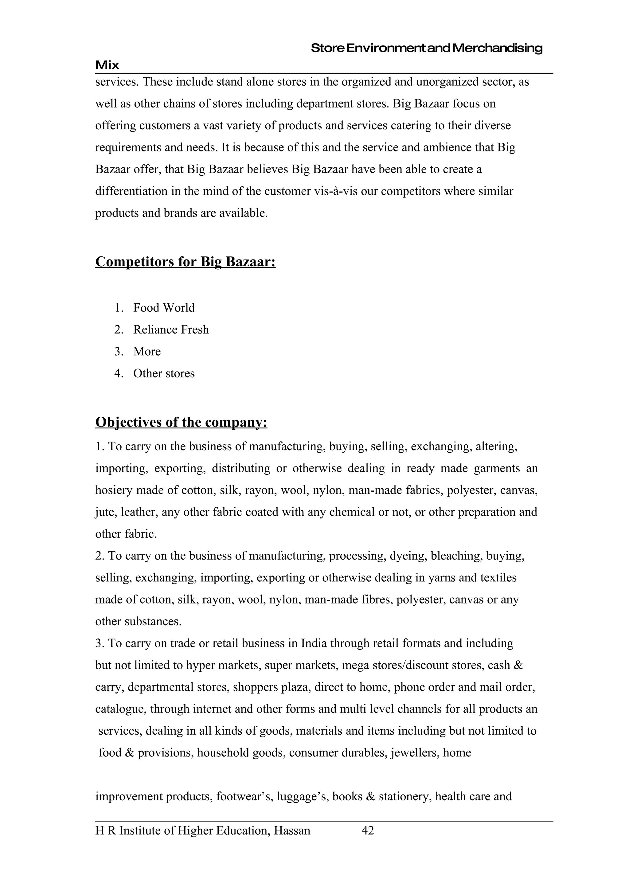 Store Environment and Merchandising
Mix
services. These include stand alone stores in the organized and unorganized sector, as
well as other chains of stores including department stores. Big Bazaar focus on
offering customers a vast variety of products and services catering to their diverse
requirements and needs. It is because of this and the service and ambience that Big
Bazaar offer, that Big Bazaar believes Big Bazaar have been able to create a
differentiation in the mind of the customer vis-à-vis our competitors where similar
products and brands are available.


Competitors for Big Bazaar:


   1. Food World
   2. Reliance Fresh
   3. More
   4. Other stores


Objectives of the company:
1. To carry on the business of manufacturing, buying, selling, exchanging, altering,
importing, exporting, distributing or otherwise dealing in ready made garments an
hosiery made of cotton, silk, rayon, wool, nylon, man-made fabrics, polyester, canvas,
jute, leather, any other fabric coated with any chemical or not, or other preparation and
other fabric.
2. To carry on the business of manufacturing, processing, dyeing, bleaching, buying,
selling, exchanging, importing, exporting or otherwise dealing in yarns and textiles
made of cotton, silk, rayon, wool, nylon, man-made fibres, polyester, canvas or any
other substances.
3. To carry on trade or retail business in India through retail formats and including
but not limited to hyper markets, super markets, mega stores/discount stores, cash &
carry, departmental stores, shoppers plaza, direct to home, phone order and mail order,
catalogue, through internet and other forms and multi level channels for all products an
services, dealing in all kinds of goods, materials and items including but not limited to
food & provisions, household goods, consumer durables, jewellers, home


improvement products, footwear’s, luggage’s, books & stationery, health care and

H R Institute of Higher Education, Hassan             42
 
