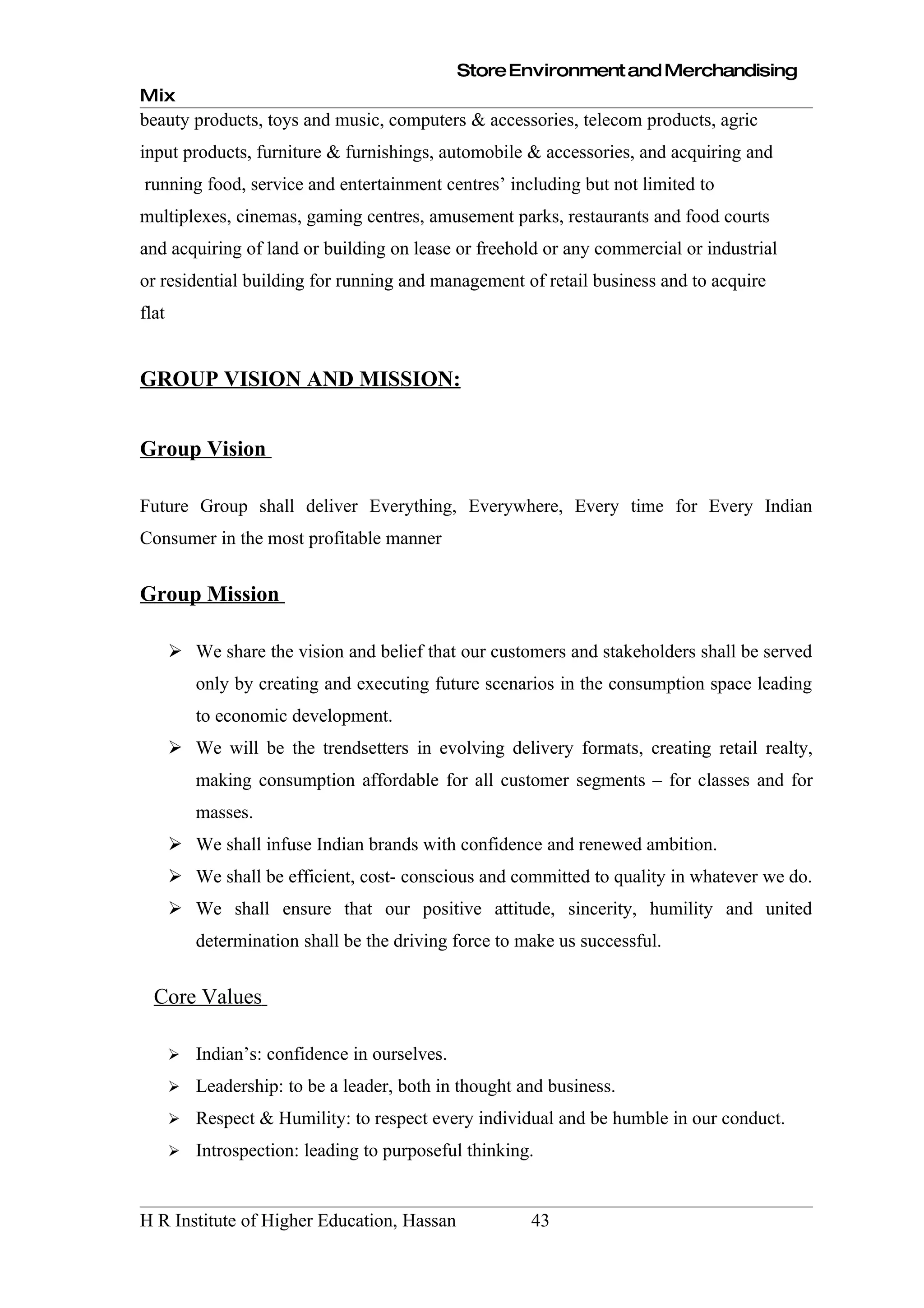 Store Environment and Merchandising
Mix
beauty products, toys and music, computers & accessories, telecom products, agric
input products, furniture & furnishings, automobile & accessories, and acquiring and
running food, service and entertainment centres’ including but not limited to
multiplexes, cinemas, gaming centres, amusement parks, restaurants and food courts
and acquiring of land or building on lease or freehold or any commercial or industrial
or residential building for running and management of retail business and to acquire
flat


GROUP VISION AND MISSION:


Group Vision

Future Group shall deliver Everything, Everywhere, Every time for Every Indian
Consumer in the most profitable manner


Group Mission

        We share the vision and belief that our customers and stakeholders shall be served
           only by creating and executing future scenarios in the consumption space leading
           to economic development.
        We will be the trendsetters in evolving delivery formats, creating retail realty,
           making consumption affordable for all customer segments – for classes and for
           masses.
        We shall infuse Indian brands with confidence and renewed ambition.
        We shall be efficient, cost- conscious and committed to quality in whatever we do.
        We shall ensure that our positive attitude, sincerity, humility and united
           determination shall be the driving force to make us successful.


  Core Values

          Indian’s: confidence in ourselves.
          Leadership: to be a leader, both in thought and business.
          Respect & Humility: to respect every individual and be humble in our conduct.
          Introspection: leading to purposeful thinking.


H R Institute of Higher Education, Hassan               43
 