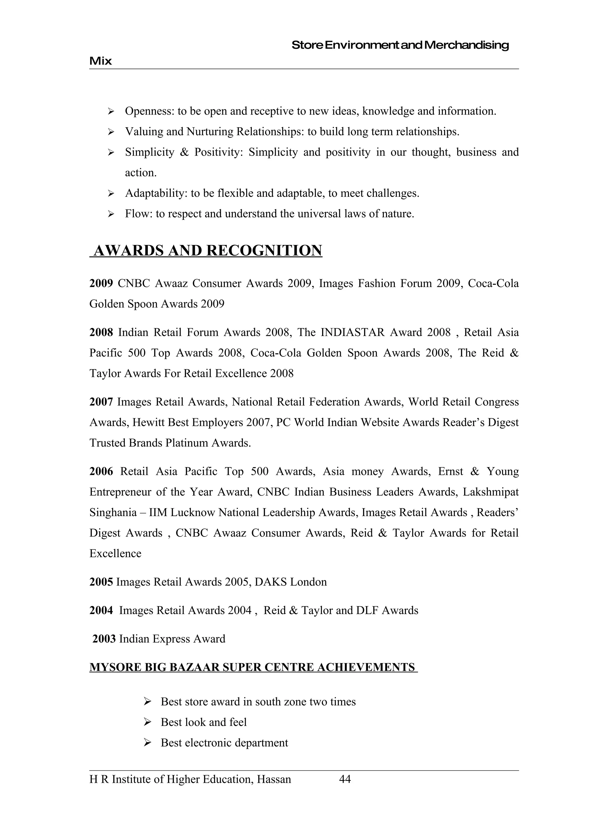 Store Environment and Merchandising
Mix



      Openness: to be open and receptive to new ideas, knowledge and information.
      Valuing and Nurturing Relationships: to build long term relationships.
      Simplicity & Positivity: Simplicity and positivity in our thought, business and
       action.
      Adaptability: to be flexible and adaptable, to meet challenges.
      Flow: to respect and understand the universal laws of nature.


AWARDS AND RECOGNITION
2009 CNBC Awaaz Consumer Awards 2009, Images Fashion Forum 2009, Coca-Cola
Golden Spoon Awards 2009

2008 Indian Retail Forum Awards 2008, The INDIASTAR Award 2008 , Retail Asia
Pacific 500 Top Awards 2008, Coca-Cola Golden Spoon Awards 2008, The Reid &
Taylor Awards For Retail Excellence 2008

2007 Images Retail Awards, National Retail Federation Awards, World Retail Congress
Awards, Hewitt Best Employers 2007, PC World Indian Website Awards Reader’s Digest
Trusted Brands Platinum Awards.

2006 Retail Asia Pacific Top 500 Awards, Asia money Awards, Ernst & Young
Entrepreneur of the Year Award, CNBC Indian Business Leaders Awards, Lakshmipat
Singhania – IIM Lucknow National Leadership Awards, Images Retail Awards , Readers’
Digest Awards , CNBC Awaaz Consumer Awards, Reid & Taylor Awards for Retail
Excellence

2005 Images Retail Awards 2005, DAKS London

2004 Images Retail Awards 2004 , Reid & Taylor and DLF Awards

2003 Indian Express Award

MYSORE BIG BAZAAR SUPER CENTRE ACHIEVEMENTS

              Best store award in south zone two times
              Best look and feel
              Best electronic department


H R Institute of Higher Education, Hassan           44
 