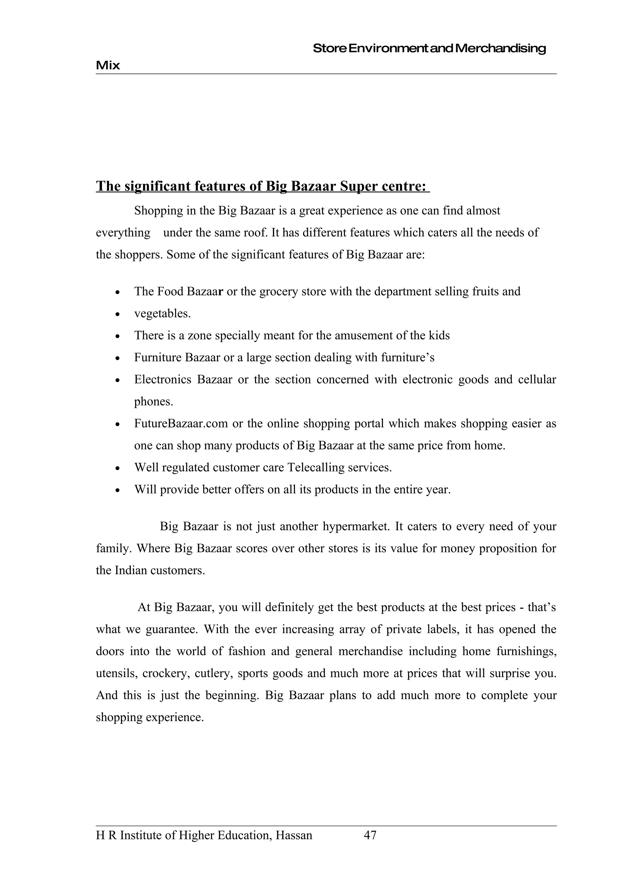 Store Environment and Merchandising
Mix




The significant features of Big Bazaar Super centre:
       Shopping in the Big Bazaar is a great experience as one can find almost
everything   under the same roof. It has different features which caters all the needs of
the shoppers. Some of the significant features of Big Bazaar are:

   •   The Food Bazaar or the grocery store with the department selling fruits and
   •   vegetables.
   •   There is a zone specially meant for the amusement of the kids
   •   Furniture Bazaar or a large section dealing with furniture’s
   •   Electronics Bazaar or the section concerned with electronic goods and cellular
       phones.
   •   FutureBazaar.com or the online shopping portal which makes shopping easier as
       one can shop many products of Big Bazaar at the same price from home.
   •   Well regulated customer care Telecalling services.
   •   Will provide better offers on all its products in the entire year.

             Big Bazaar is not just another hypermarket. It caters to every need of your
family. Where Big Bazaar scores over other stores is its value for money proposition for
the Indian customers.

        At Big Bazaar, you will definitely get the best products at the best prices - that’s
what we guarantee. With the ever increasing array of private labels, it has opened the
doors into the world of fashion and general merchandise including home furnishings,
utensils, crockery, cutlery, sports goods and much more at prices that will surprise you.
And this is just the beginning. Big Bazaar plans to add much more to complete your
shopping experience.




H R Institute of Higher Education, Hassan             47
 