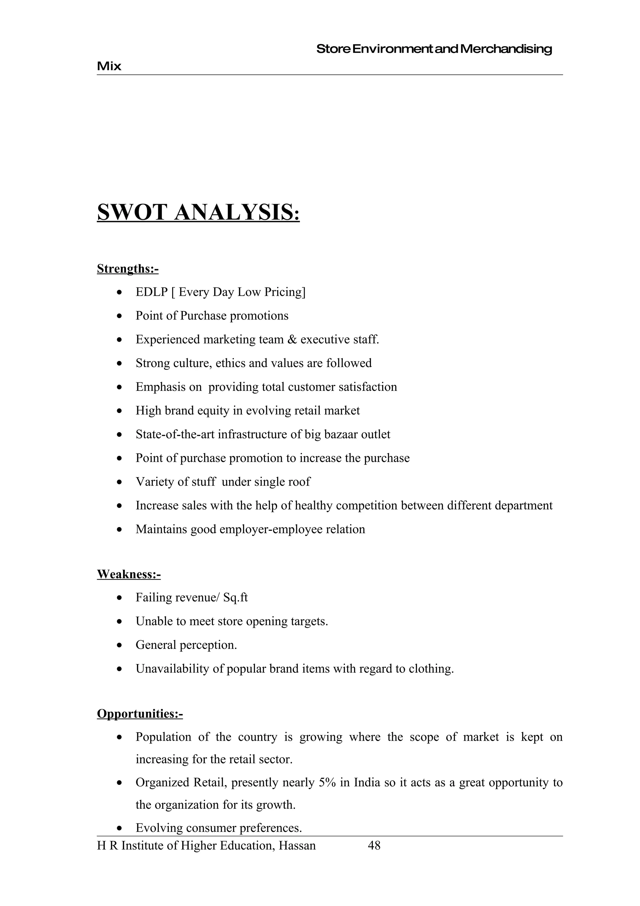 Store Environment and Merchandising
Mix




SWOT ANALYSIS:

Strengths:-
   •   EDLP [ Every Day Low Pricing]
   •   Point of Purchase promotions
   •   Experienced marketing team & executive staff.
   •   Strong culture, ethics and values are followed
   •   Emphasis on providing total customer satisfaction
   •   High brand equity in evolving retail market
   •   State-of-the-art infrastructure of big bazaar outlet
   •   Point of purchase promotion to increase the purchase
   •   Variety of stuff under single roof
   •   Increase sales with the help of healthy competition between different department
   •   Maintains good employer-employee relation


Weakness:-
   •   Failing revenue/ Sq.ft
   •   Unable to meet store opening targets.
   •   General perception.
   •   Unavailability of popular brand items with regard to clothing.


Opportunities:-
   •   Population of the country is growing where the scope of market is kept on
       increasing for the retail sector.
   •   Organized Retail, presently nearly 5% in India so it acts as a great opportunity to
       the organization for its growth.
   • Evolving consumer preferences.
H R Institute of Higher Education, Hassan             48
 