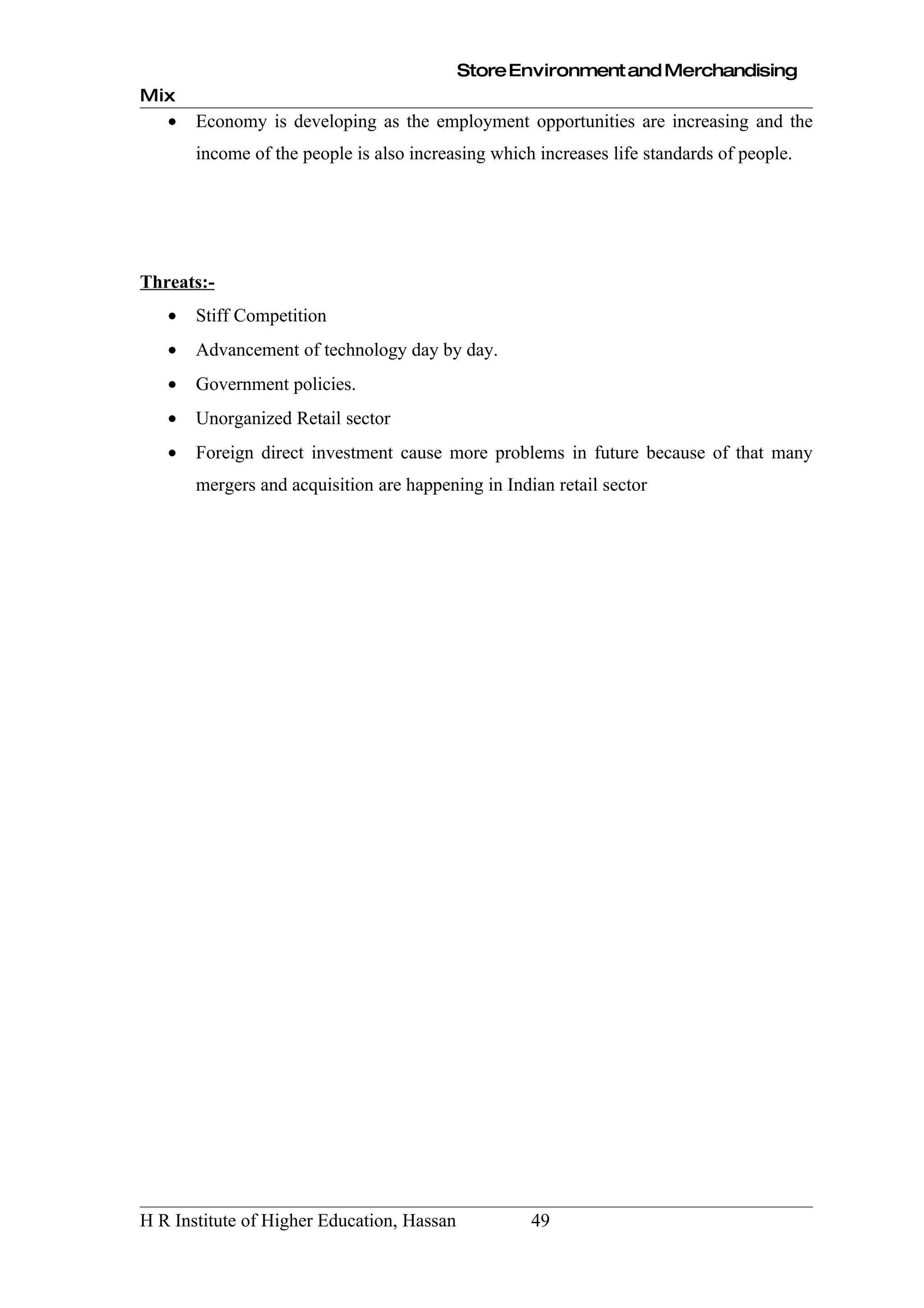 Store Environment and Merchandising
Mix
   •   Economy is developing as the employment opportunities are increasing and the
       income of the people is also increasing which increases life standards of people.




Threats:-
   •   Stiff Competition
   •   Advancement of technology day by day.
   •   Government policies.
   •   Unorganized Retail sector
   •   Foreign direct investment cause more problems in future because of that many
       mergers and acquisition are happening in Indian retail sector




H R Institute of Higher Education, Hassan           49
 