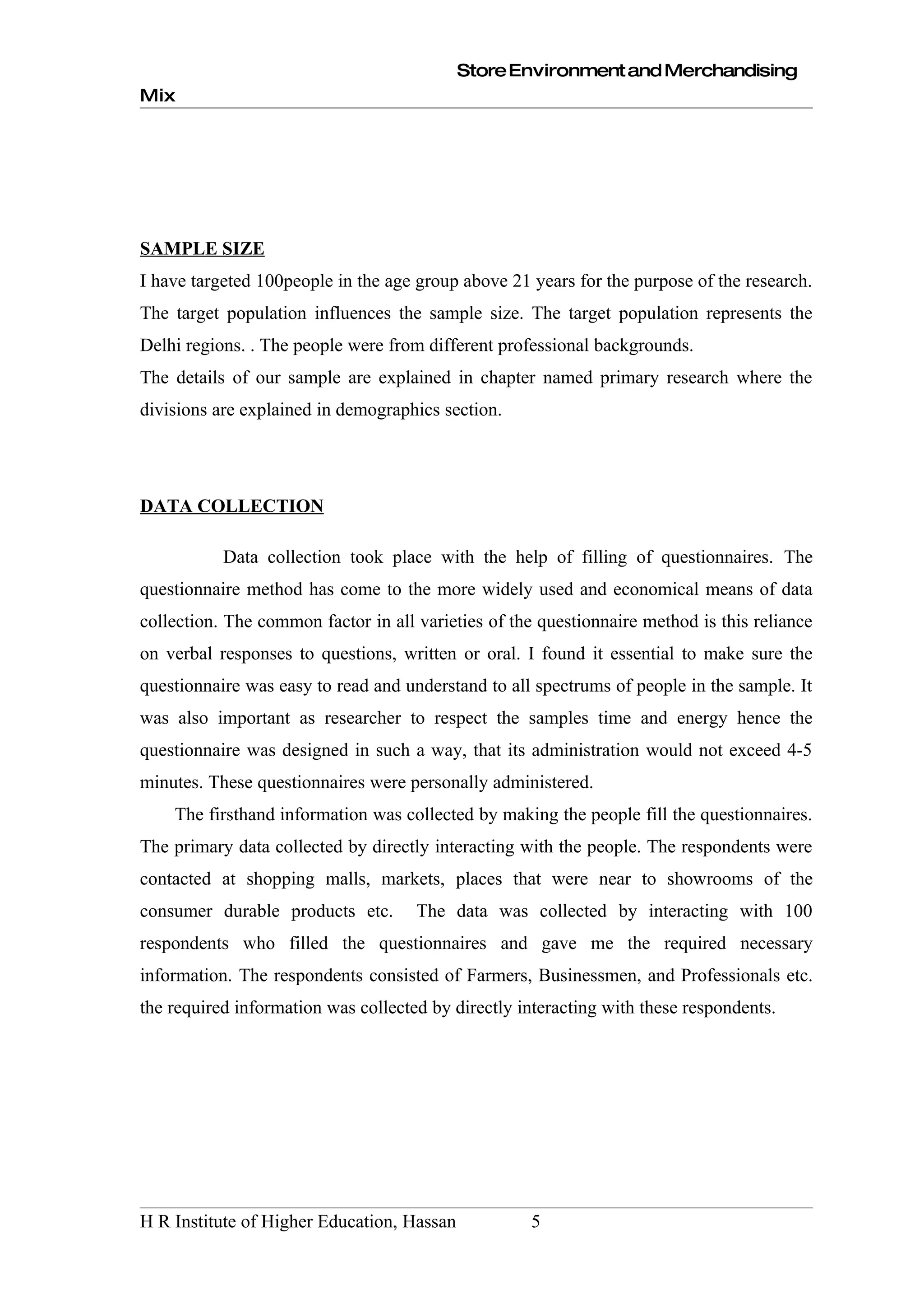 Store Environment and Merchandising
Mix




SAMPLE SIZE
I have targeted 100people in the age group above 21 years for the purpose of the research.
The target population influences the sample size. The target population represents the
Delhi regions. . The people were from different professional backgrounds.
The details of our sample are explained in chapter named primary research where the
divisions are explained in demographics section.




DATA COLLECTION

           Data collection took place with the help of filling of questionnaires. The
questionnaire method has come to the more widely used and economical means of data
collection. The common factor in all varieties of the questionnaire method is this reliance
on verbal responses to questions, written or oral. I found it essential to make sure the
questionnaire was easy to read and understand to all spectrums of people in the sample. It
was also important as researcher to respect the samples time and energy hence the
questionnaire was designed in such a way, that its administration would not exceed 4-5
minutes. These questionnaires were personally administered.
    The firsthand information was collected by making the people fill the questionnaires.
The primary data collected by directly interacting with the people. The respondents were
contacted at shopping malls, markets, places that were near to showrooms of the
consumer durable products etc.       The data was collected by interacting with 100
respondents who filled the questionnaires and gave me the required necessary
information. The respondents consisted of Farmers, Businessmen, and Professionals etc.
the required information was collected by directly interacting with these respondents.




H R Institute of Higher Education, Hassan           5
 