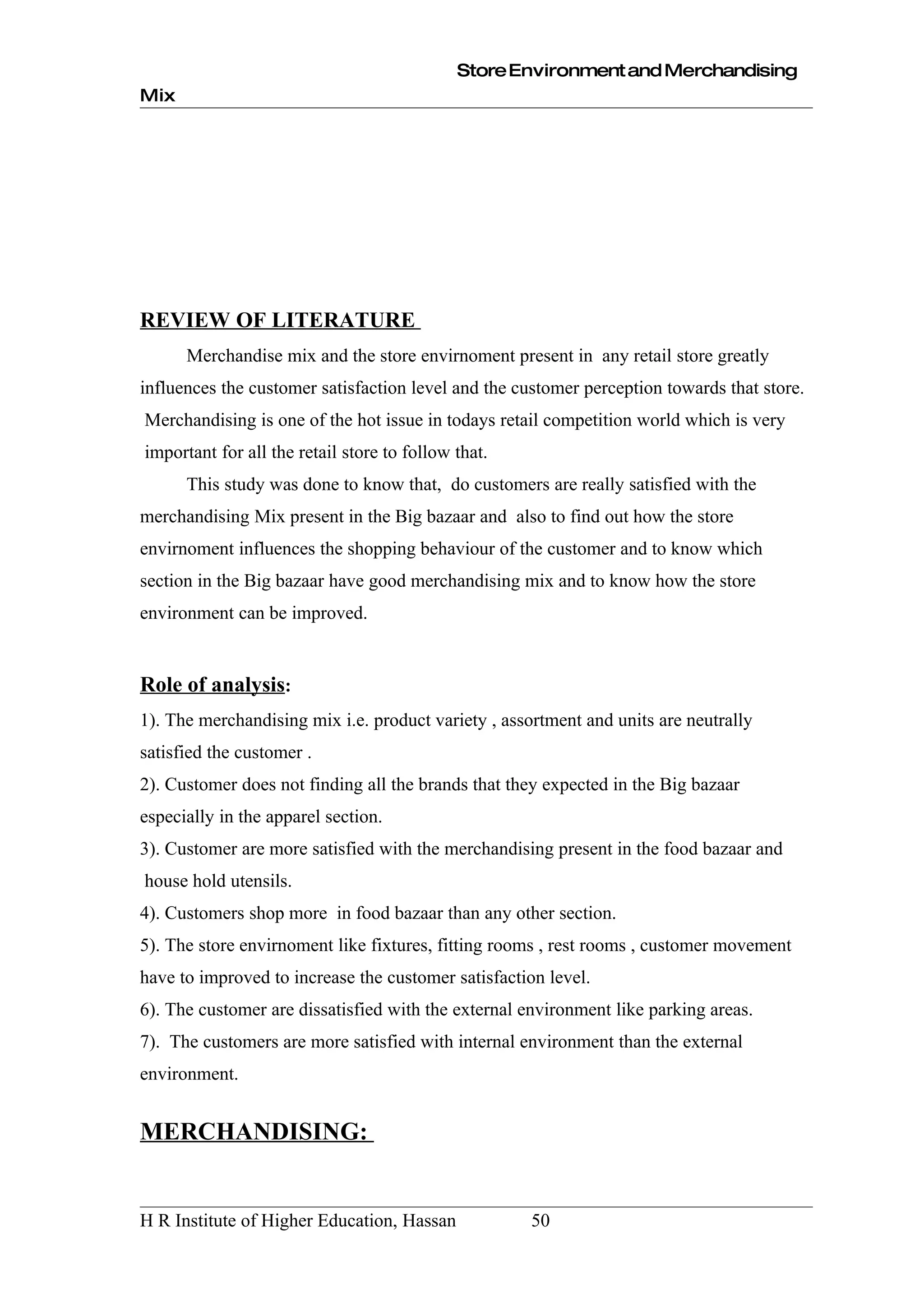 Store Environment and Merchandising
Mix




REVIEW OF LITERATURE
      Merchandise mix and the store envirnoment present in any retail store greatly
influences the customer satisfaction level and the customer perception towards that store.
Merchandising is one of the hot issue in todays retail competition world which is very
important for all the retail store to follow that.
      This study was done to know that, do customers are really satisfied with the
merchandising Mix present in the Big bazaar and also to find out how the store
envirnoment influences the shopping behaviour of the customer and to know which
section in the Big bazaar have good merchandising mix and to know how the store
environment can be improved.


Role of analysis:
1). The merchandising mix i.e. product variety , assortment and units are neutrally
satisfied the customer .
2). Customer does not finding all the brands that they expected in the Big bazaar
especially in the apparel section.
3). Customer are more satisfied with the merchandising present in the food bazaar and
house hold utensils.
4). Customers shop more in food bazaar than any other section.
5). The store envirnoment like fixtures, fitting rooms , rest rooms , customer movement
have to improved to increase the customer satisfaction level.
6). The customer are dissatisfied with the external environment like parking areas.
7). The customers are more satisfied with internal environment than the external
environment.


MERCHANDISING:


H R Institute of Higher Education, Hassan            50
 