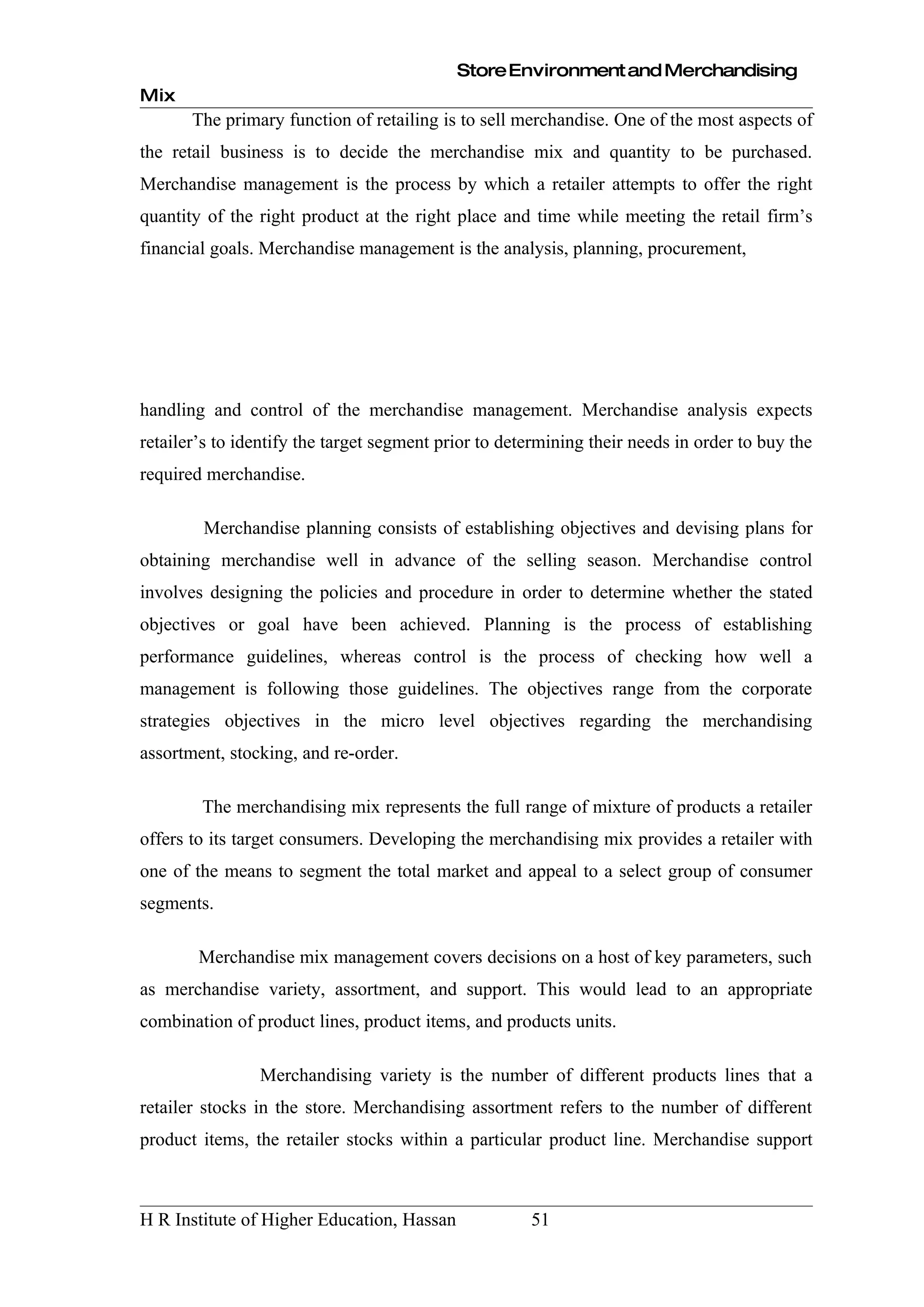 Store Environment and Merchandising
Mix
       The primary function of retailing is to sell merchandise. One of the most aspects of
the retail business is to decide the merchandise mix and quantity to be purchased.
Merchandise management is the process by which a retailer attempts to offer the right
quantity of the right product at the right place and time while meeting the retail firm’s
financial goals. Merchandise management is the analysis, planning, procurement,




handling and control of the merchandise management. Merchandise analysis expects
retailer’s to identify the target segment prior to determining their needs in order to buy the
required merchandise.

        Merchandise planning consists of establishing objectives and devising plans for
obtaining merchandise well in advance of the selling season. Merchandise control
involves designing the policies and procedure in order to determine whether the stated
objectives or goal have been achieved. Planning is the process of establishing
performance guidelines, whereas control is the process of checking how well a
management is following those guidelines. The objectives range from the corporate
strategies objectives in the micro level objectives regarding the merchandising
assortment, stocking, and re-order.

        The merchandising mix represents the full range of mixture of products a retailer
offers to its target consumers. Developing the merchandising mix provides a retailer with
one of the means to segment the total market and appeal to a select group of consumer
segments.

        Merchandise mix management covers decisions on a host of key parameters, such
as merchandise variety, assortment, and support. This would lead to an appropriate
combination of product lines, product items, and products units.

                Merchandising variety is the number of different products lines that a
retailer stocks in the store. Merchandising assortment refers to the number of different
product items, the retailer stocks within a particular product line. Merchandise support



H R Institute of Higher Education, Hassan             51
 