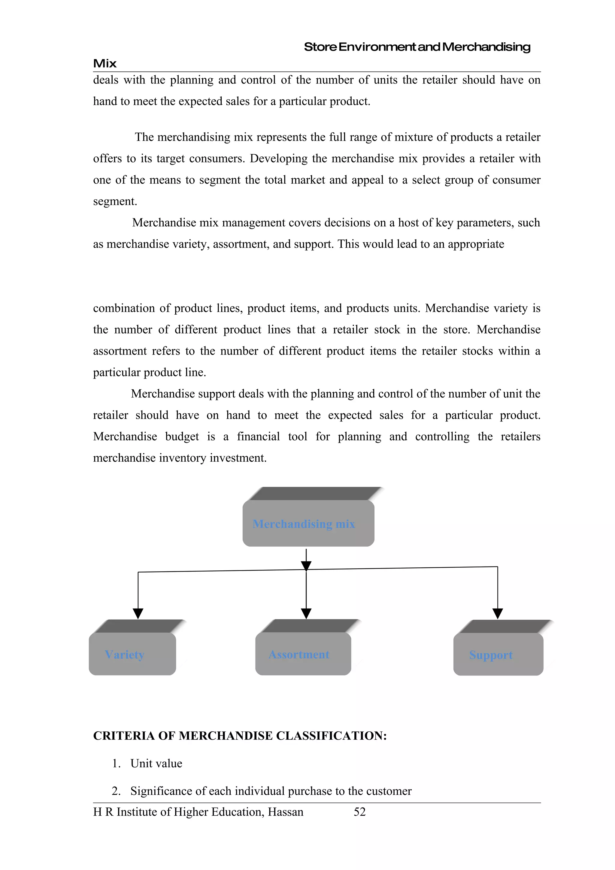 Store Environment and Merchandising
Mix
deals with the planning and control of the number of units the retailer should have on
hand to meet the expected sales for a particular product.

        The merchandising mix represents the full range of mixture of products a retailer
offers to its target consumers. Developing the merchandise mix provides a retailer with
one of the means to segment the total market and appeal to a select group of consumer
segment.
        Merchandise mix management covers decisions on a host of key parameters, such
as merchandise variety, assortment, and support. This would lead to an appropriate




combination of product lines, product items, and products units. Merchandise variety is
the number of different product lines that a retailer stock in the store. Merchandise
assortment refers to the number of different product items the retailer stocks within a
particular product line.
        Merchandise support deals with the planning and control of the number of unit the
retailer should have on hand to meet the expected sales for a particular product.
Merchandise budget is a financial tool for planning and controlling the retailers
merchandise inventory investment.




                                Merchandising mix




  Variety                           Assortment                             Support




CRITERIA OF MERCHANDISE CLASSIFICATION:

   1. Unit value

   2. Significance of each individual purchase to the customer
H R Institute of Higher Education, Hassan            52
 
