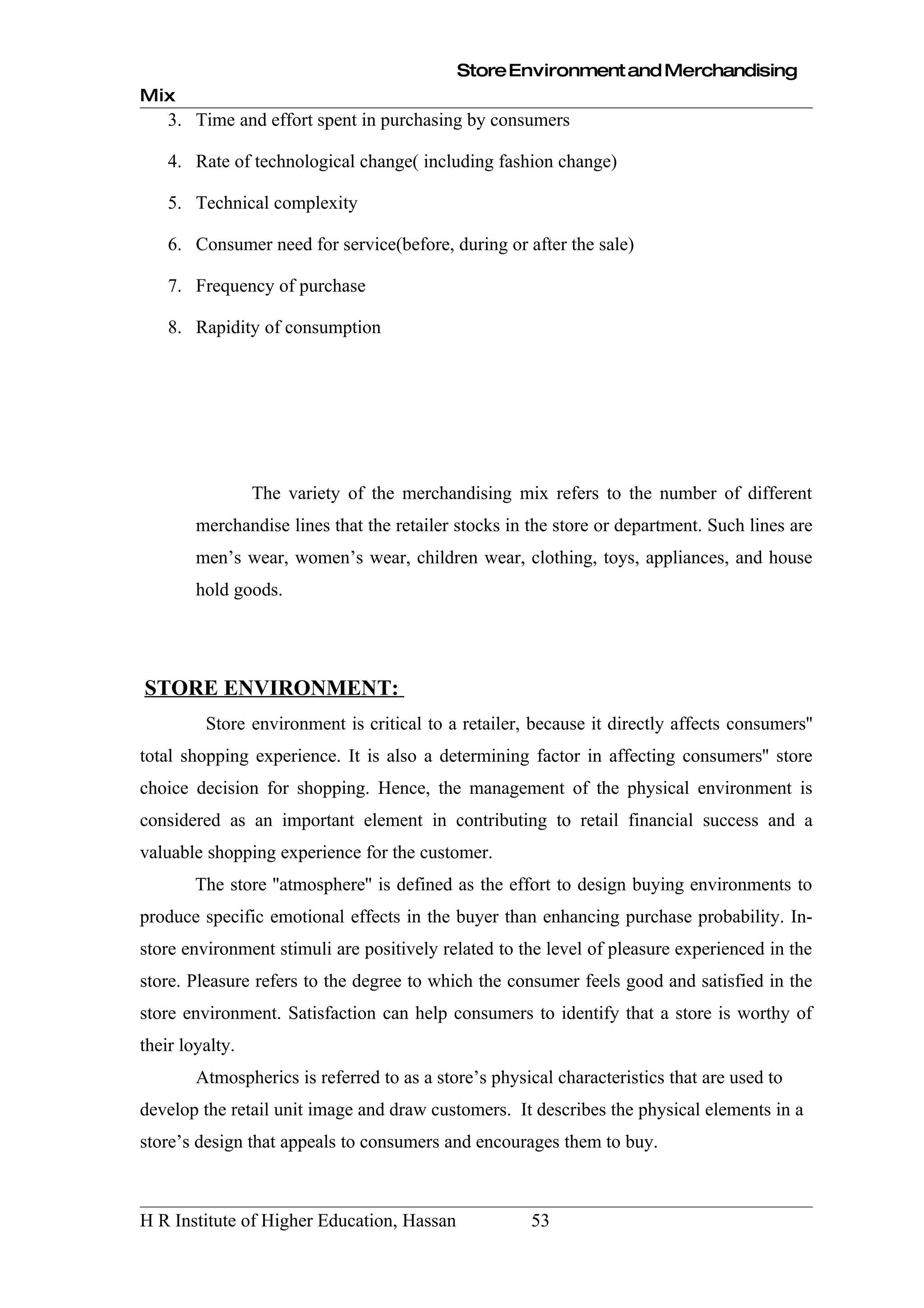Store Environment and Merchandising
Mix
    3. Time and effort spent in purchasing by consumers

    4. Rate of technological change( including fashion change)

    5. Technical complexity

    6. Consumer need for service(before, during or after the sale)

    7. Frequency of purchase

    8. Rapidity of consumption




                 The variety of the merchandising mix refers to the number of different
        merchandise lines that the retailer stocks in the store or department. Such lines are
        men’s wear, women’s wear, children wear, clothing, toys, appliances, and house
        hold goods.




STORE ENVIRONMENT:
         Store environment is critical to a retailer, because it directly affects consumers''
total shopping experience. It is also a determining factor in affecting consumers'' store
choice decision for shopping. Hence, the management of the physical environment is
considered as an important element in contributing to retail financial success and a
valuable shopping experience for the customer.
        The store ''atmosphere'' is defined as the effort to design buying environments to
produce specific emotional effects in the buyer than enhancing purchase probability. In-
store environment stimuli are positively related to the level of pleasure experienced in the
store. Pleasure refers to the degree to which the consumer feels good and satisfied in the
store environment. Satisfaction can help consumers to identify that a store is worthy of
their loyalty.
        Atmospherics is referred to as a store’s physical characteristics that are used to
develop the retail unit image and draw customers. It describes the physical elements in a
store’s design that appeals to consumers and encourages them to buy.



H R Institute of Higher Education, Hassan             53
 