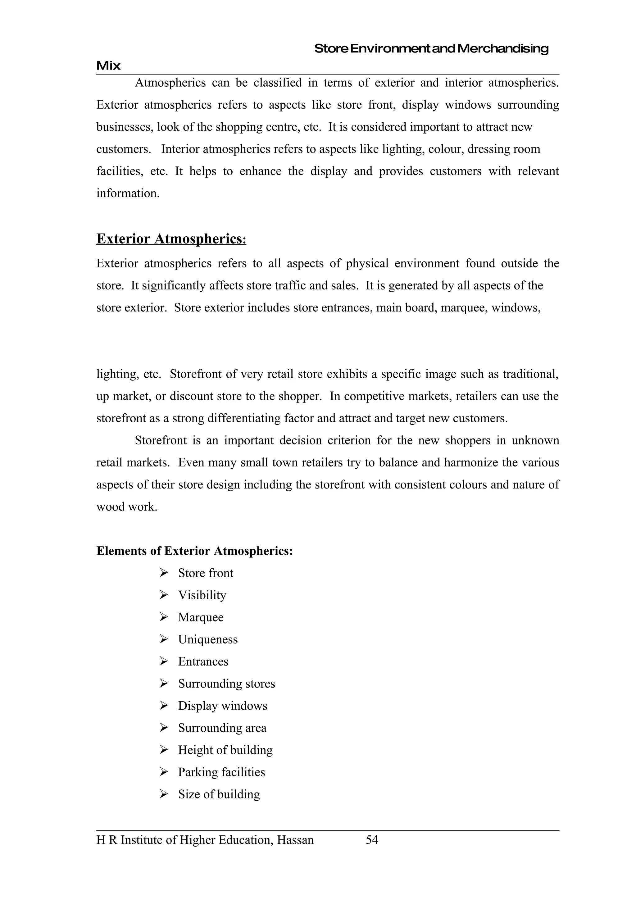 Store Environment and Merchandising
Mix
        Atmospherics can be classified in terms of exterior and interior atmospherics.
Exterior atmospherics refers to aspects like store front, display windows surrounding
businesses, look of the shopping centre, etc. It is considered important to attract new
customers. Interior atmospherics refers to aspects like lighting, colour, dressing room
facilities, etc. It helps to enhance the display and provides customers with relevant
information.


Exterior Atmospherics:
Exterior atmospherics refers to all aspects of physical environment found outside the
store. It significantly affects store traffic and sales. It is generated by all aspects of the
store exterior. Store exterior includes store entrances, main board, marquee, windows,




lighting, etc. Storefront of very retail store exhibits a specific image such as traditional,
up market, or discount store to the shopper. In competitive markets, retailers can use the
storefront as a strong differentiating factor and attract and target new customers.
        Storefront is an important decision criterion for the new shoppers in unknown
retail markets. Even many small town retailers try to balance and harmonize the various
aspects of their store design including the storefront with consistent colours and nature of
wood work.


Elements of Exterior Atmospherics:
              Store front
              Visibility
              Marquee
              Uniqueness
              Entrances
              Surrounding stores
              Display windows
              Surrounding area
              Height of building
              Parking facilities
              Size of building


H R Institute of Higher Education, Hassan               54
 
