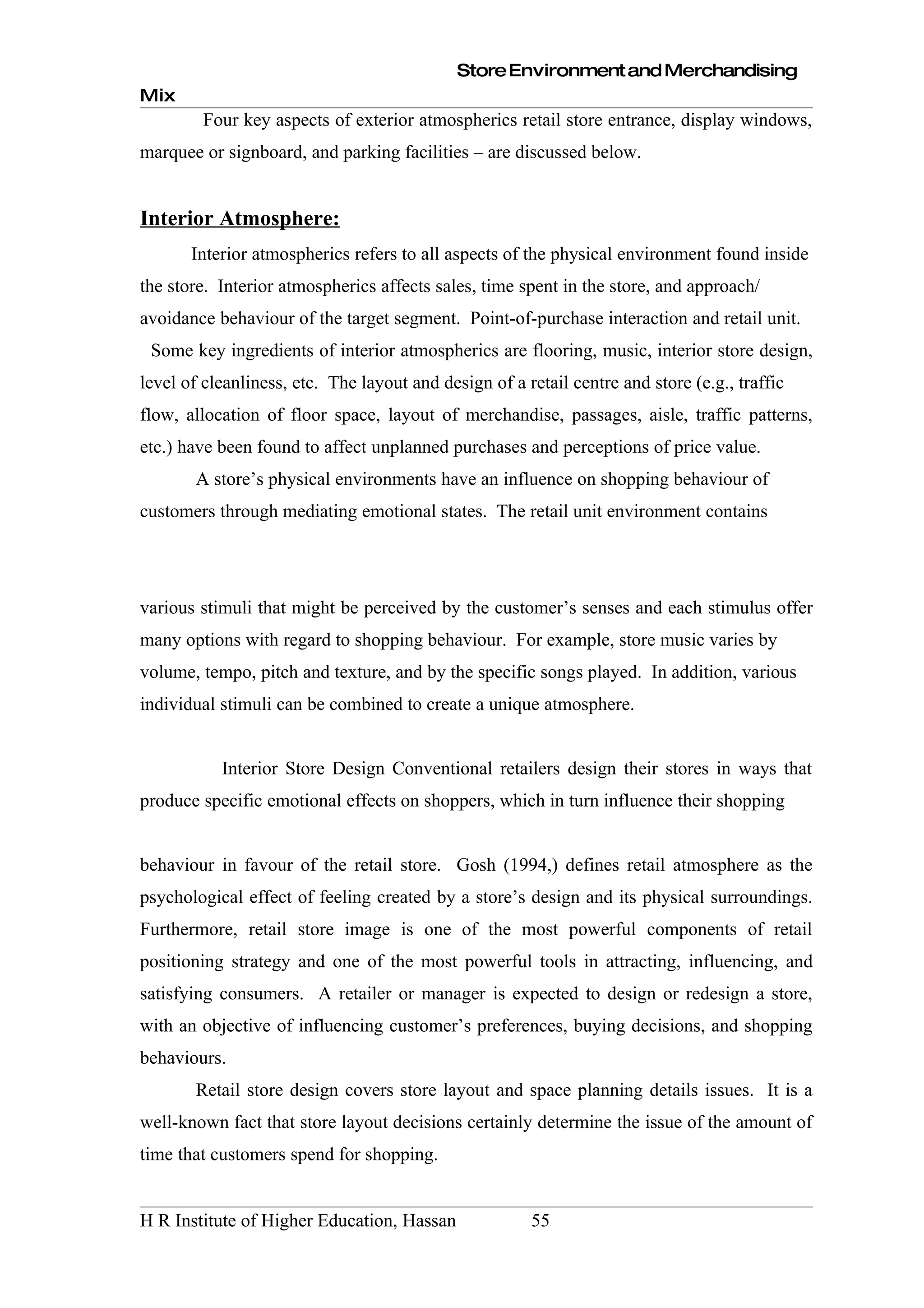 Store Environment and Merchandising
Mix
         Four key aspects of exterior atmospherics retail store entrance, display windows,
marquee or signboard, and parking facilities – are discussed below.


Interior Atmosphere:
       Interior atmospherics refers to all aspects of the physical environment found inside
the store. Interior atmospherics affects sales, time spent in the store, and approach/
avoidance behaviour of the target segment. Point-of-purchase interaction and retail unit.
 Some key ingredients of interior atmospherics are flooring, music, interior store design,
level of cleanliness, etc. The layout and design of a retail centre and store (e.g., traffic
flow, allocation of floor space, layout of merchandise, passages, aisle, traffic patterns,
etc.) have been found to affect unplanned purchases and perceptions of price value.
       A store’s physical environments have an influence on shopping behaviour of
customers through mediating emotional states. The retail unit environment contains




various stimuli that might be perceived by the customer’s senses and each stimulus offer
many options with regard to shopping behaviour. For example, store music varies by
volume, tempo, pitch and texture, and by the specific songs played. In addition, various
individual stimuli can be combined to create a unique atmosphere.


           Interior Store Design Conventional retailers design their stores in ways that
produce specific emotional effects on shoppers, which in turn influence their shopping


behaviour in favour of the retail store. Gosh (1994,) defines retail atmosphere as the
psychological effect of feeling created by a store’s design and its physical surroundings.
Furthermore, retail store image is one of the most powerful components of retail
positioning strategy and one of the most powerful tools in attracting, influencing, and
satisfying consumers. A retailer or manager is expected to design or redesign a store,
with an objective of influencing customer’s preferences, buying decisions, and shopping
behaviours.
       Retail store design covers store layout and space planning details issues. It is a
well-known fact that store layout decisions certainly determine the issue of the amount of
time that customers spend for shopping.


H R Institute of Higher Education, Hassan              55
 